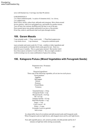 Provided by:
www.FoolzParadize.Org




              serve with basmati rice. 4 servings, less than 98 calories

              GARAM MASALA
              2 oz. black cardamom pods, 1 oz piece of cinnamon stick, 1 oz. cloves,
              2 oz. peppercorns
              Heat a heavy skillet, reduce heat, add pods and cinnamon. Move them around
              for two minutes. Add clves and peppercorn, and shuffle for another minute.
              Turn off heat, but continue shuffling until the heat is out of the pan.
              Pour roasted spices into grinder and grind til you have a fine powder.
              If not fine, strain it, and discard what won't pass through strainer.



              189. Garam Masala
              5 tsp coriander seeds 1 Tbsp. cumin seeds 1 Tbsp black peppercorns
              1 tsp whole cloves 1 tsp cinnamon        1 tsp green cardomon pods

              toast coriander and cumin seeds for 3-5 min. combine w/other ingredients and
              grind in mortar/pestle (or blender which works great for me). Store in a
              bottle for up to 6 months. This is a great spice mixture! But normly I don't
              have those spices on hand so I cook without it. But you might consider it
              worth investing in as its a neat combination of spices for cooking.



              190. Kalagoora Pulusu (Mixed Vegetables with Fenugreek Seeds)

                                           Preparation time: 30 minutes
                                               Serves: 4

                                             Required ingredients:
                                    Three cups of the following vegetables, all cut into two-inch pieces:
                                              Sweet potatoes
                                               Eggplant
                                              Bell pepper
                                                Onions
                                               Potatoes
                                              French Beans
                                               Tomatoes

                                           Tamarind Extract -- 2 tbsp.
                                           Fenugreek Seeds --1 tsp.
                                           Mustard Seeds -- 0.25 tsp.
                                             Oil -- 0.5 cup
                                           Turmeric Powder -- 0.5 tsp.
                                           Red Chile Powder -- 1 tsp.
                                             Sugar -- 1 tsp.
                                            Curry Leaves -- 10
                                             Water -- 3 cups
                                           Coriander Leaves to garnish
                                              Salt to taste

                               In a deep skillet, heat oil on medium and add mustard seeds and Fenugreek seeds.
                               When Fenugreek seeds are light brown, add chopped onion and fry until light brown.

                                Now add vegetable pieces, salt, turmeric powder, red chile powder and fry for 5
                                      minutes on high heat while stirring occasionally.


                                                                                                            107
 
