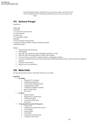 Provided by:
www.FoolzParadize.Org




                               Next add tamarind extract, coriander leaves, curry leaves, sugar, water and stir well.
                               Cook on medium heat for 20 minutes such that the sauce is not too watery or too
                                               thick.



              191. Sarkarai Pongal
               Ingredients :

              2 litres milk
              10 almonds
              1 1/2 cups newly harvested rice
              1/4 cup moong dal
              15 cashew nuts
              1 1/2 cup jaggery grated
              30 kishmis
              1/4 level teaspoon nutrieg powder
              1/4 teaspoon saffron crushed 1 teaspoon cardamom powder
              2 tablespoons ghee.

              Method:
                 • Chop almonds and cashewnuts.
                 • Clean kishmis
                 • Pour milk in the earthen pot called `Pongapani' and place it on fire.
                 • When the milk starts boiling add rice and dal, after washing.
                 • As soon as the rice and dal are cooked to softness, add jaggery and ghee.
                 • Let cook on medium fire for some time and then put in almond and cashewnut bits, saffron nutrieg and cardamom
                      powders.
                 • Lastly put in the kishmis.
                 • Bring to one or two good boils.
                 •

              192. Malai Kofta
              An extra special party favourite. The koftas will melt in your mouth.

              Ingredient
                  • For Koftas
                         • 350 grams (12 oz.) paneer
                         • 3 tablespoons plain flour
                         • 1 level teaspoon baking powder
                         • 4 chopped green chillies
                         • 1 tablespoon chopped coriander
                         • ghee for deep frying
                         • salt to taste
                  • For gravy
                         • 4 large tomatoes
                         • 100 grams (4 oz.) fresh cream
                         • 4 tablespoons ghee
                         • 1 teaspoon chilli powder
                         • salt to taste
                  • To be ground into a paste (for the gravy)
                         • 1 large onion
                         • 2 tablespoons grated fresh coconut
                         • 7 cloves garlic
                         • 2 green chillies
                         • 2 red chillies
                         • 2 teaspoons coriander seeds
                         • 1 teaspoon cumin seeds
                                                                                                            108
 