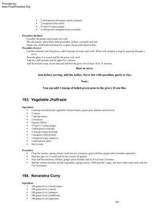 Provided by:
www.FoolzParadize.Org




                           •     2 tablespoons cherongia sapick (charoli)
                           •     2 teaspoons khus -khus
                           •     25 mm (1") piece ginger
                           •     2 tablespoons chopped fresh coriander

              Procedure (Koftas):
                  Crumble the paneer and knead very well.
                  Mix the paneer, plain flour, baking powder, chillies, coriander and salt.
                  Shape into small balls and deep fry in ghee. Keep aside these koftas.
              Procedure (Gravy)
                  Cut the tomatoes into big pieces, add 4 teacups of water and cook. When soft, prepare a soup by passing through a
                       sieve.
                  Heat the ghee in a vessel and fry the paste very well.
                  Add the c hilli powder and fry again for 1 minute.
                  Add the tomato soup, cream and salt and boil the gravy for at least 10 to 15 minutes.
                                                                   How to serve

                               Just before serving, add the koftas. Serve hot with parathas, puris or rice.

                                                                        Note:

                                   You can add 1 teacup of boiled green peas to the gravy if you like.


              193. Vegetable Jhalfrazie
              Ingredient
                  • 3 teacups mixed boiled vegetables (french beans, green peas, ptatoes and carrots)
                  • 2 onions
                  • 3 spring onions
                  • 2 tomatoes
                  • 4 green chillies
                  • 12 mm (½") piece ginger
                  • 1 tablespoon coriander
                  • ½ teacup tomato ketchup
                  • 1 teaspoon chilli powder
                  • 1 teaspoon sugar (approx.)
                  • 3 tablespoons ghee
                  • Salt to taste

              Procedure
                  • Chop the onions, spring onions (with leaves), tomatoes, green chillies, ginger and coriander separately.
                  • Heat the ghee in a vessel and fry the onions till golden.
                  • Now add the tomatoes, chillies, ginger and coriander and fry for at least 2 minutes.
                  • Add the tomato ketchup, boiled vegetables, spring onions, chilli powder, sugar, salt and a little water and cook for
                     5 to 10 minutes.



              194. Navaratna Curry
              Ingredient
                  • 100 grams (4 oz.) french beans.
                  • 100 grams (4 oz.) carrots
                  • 100 grams (4 oz.) potatoes
                  • 100 grams (4 oz.) cauliflower
                  • 100 grams (4 oz) capsicums
                                                                                                        109
 