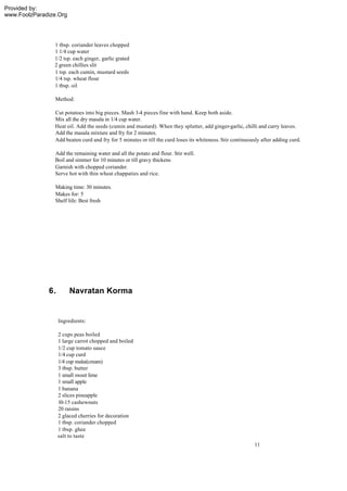 Provided by:
www.FoolzParadize.Org




                1 tbsp. coriander leaves chopped
                1 1/4 cup water
                1/2 tsp. each ginger, garlic grated
                2 green chillies slit
                1 tsp. each cumin, mustard seeds
                1/4 tsp. wheat flour
                1 tbsp. oil

                 Method:

                 Cut potatoes into big pieces. Mash 3-4 pieces fine with hand. Keep both aside.
                 Mix all the dry masala in 1/4 cup water.
                 Heat oil. Add the seeds (cumin and mustard). When they splutter, add ginger-garlic, chilli and curry leaves.
                 Add the masala mixture and fry for 2 minutes.
                 Add beaten curd and fry for 5 minutes or till the curd loses its whiteness. Stir continuously after adding curd.

                 Add the remaining water and all the potato and flour. Stir well.
                 Boil and simmer for 10 minutes or till gravy thickens
                 Garnish with chopped coriander.
                 Serve hot with thin wheat chappaties and rice.

                 Making time: 30 minutes.
                 Makes for: 5
                 Shelf life: Best fresh




              6.        Navratan Korma


                   Ingredients:

                   2 cups peas boiled
                   1 large carrot chopped and boiled
                   1/2 cup tomato sauce
                   1/4 cup curd
                   1/4 cup malai(cream)
                   3 tbsp. butter
                   1 small sweet lime
                   1 small apple
                   1 banana
                   2 slices pineapple
                   10-15 cashewnuts
                   20 raisins
                   2 glaced cherries for decoration
                   1 tbsp. coriander chopped
                   1 tbsp. ghee
                   salt to taste
                                                                                                           11
 