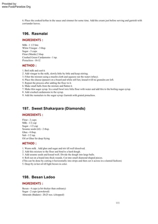 Provided by:
www.FoolzParadize.Org




              6. Place the cooked koftas in the sauce and simmer for some time. Add the cream just before serving and garnish with
              corriander leaves.



              196. Rasmalai
              INGREDIENTS :
              Milk - 1 1/2 litre
              White Vinegar - 3 tbsp.
              Sugar - 3 cups
              Flour (Maida) 2 tbsp.
              Crushed Green Cardamoms - 1 tsp.
              Pistachios - 10-12

              METHOD :
              1. Boil milk and cool it.
              2. Add vinegar to the milk, slowly little by little and keep stirring.
              3. Filter the mixture using a muslin cloth and squeeze out the water (whey).
              4. Place the cheese (paneer) on a board and while still hot, knead it till no granules are left.
              5. Repeat the process after adding the flour to it.
              6. Make small balls from the mixture and flatten it.
              7. Make thin sugar syrup. In a small bowl mix little flour with water and add this to the boiling sugar syrup.
              8. Add crushed cardamoms to the syrup.
              9. Add the rasmalais to the sugar syrup. Garnish with grated pistachios.




              197. Sweet Shakarpara (Diamonds)
              INGREDIENTS :
              Flour - 2 cups
              Milk - 1/2 cup
              Sugar - 1/2 cup
              Sesame seeds (til) - 2 tbsp.
              Ghee - 4 tbsp.
              Salt - 1/2 tsp.
              Oil or Ghee for deep frying

              METHOD :
              1. Warm milk . Add ghee and sugar and stir till well dissolved.
              2. Add this mixture to the flour and bind to a hard dough.
              3. Add sesame seeds and knead well. Divide the dough into large balls.
              4. Roll out on a board into thick rounds. Cut into small diamond shaped pieces.
              (This can be done by cutting it horizontally into strips and then cut it across in a slanted fashion)
              5. Deep fry in hot oil till light brown in color.




              198. Besan Ladoo
              INGREDIENTS :
              Besan - 4 cups (a bit thicker than ordinary)
              Sugar - 2 cups (powdered)
              Almonds (Badam) - 20-25 nos. (chopped)


                                                                                                             111
 