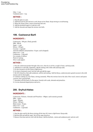 Provided by:
www.FoolzParadize.Org




              Ghee - 1 cup
              Cardamom pwd. - 1 tsp.

              METHOD :
              1. Heat the ghee in a pan.
              2. Add besan part by part and mix it well. Keep on low flame. Keep stirring to avoid burning.
              3. When the aroma comes, remove from heat and cool.
              4. Add the powdered sugar to it and mix well.
              5. Add the almonds and shape the mixture into balls.




              199. Cashewnut Barfi
              INGREDIENTS :
              Cashewnuts - 300 gms. (finely ground)
              Milk - 500 ml.
              Sugar - 1 cups
              Khoya - 250 gms.
              Coconut - 1 (grated)
              Almonds (Badam) and pistachios- 10 gms. each (chopped)
              Ghee or oil - 1 cup
              Cardamoms - 2 (ground)
              Few strands of saffron
              Pinch of nutmeg
              Silver varak (paper)

              METHOD :
              1. Pass the cashewnut powder through a fine sieve, then fry in oil for a couple of mins. and keep aside.
              2. Add khoya to cold milk. Separately, add the nutmeg with a little milk and keep aside.
              3. Fry the coconut in oil till it turns a light brown.
              4. In a heavy bottomed vessel, boil the milk and add the sugar.
              5. Stir till it dissolves, then add cardamom, saffron and nutmeg. Add the khoya, cashewnut pwd, grated coconut to the milk
              mixture and stir thoroughly.
              6. Continue cooking on a low flame, stirring constantly. When the mixture leaves the side of the vessel, remove and spoon
              contents into a greased thali.
              7. Smoothen with the back of a flat spoon. Garnish with varak, almonds and pistachios.
              8. Cut into diamond shaped pieces and serve.




              200. Dryfruit Halwa
              INGREDIENTS :
              Cashewnuts, Walnuts, Almonds and Pistachios - 100gms. each (coarsely ground)
              Milk - 1 glass
              Sugar - 300 gms.
              Khoya - 400 gms.
              Black raisins - 50 gms.
              Ghee or oil - 1 cup
              Cardamoms - 2 (ground)

              METHOD :
              1. Heat the ghee and fry the khoya stirring all the time till it turns a light brown. Keep aside.
              2. Boil the milk and add the sugar. Stir till the sugar dissolves.
              3. Remove from heat and mix well with the khoya. Add the dryfruits , raisins and cardamom pwd. and mix well.
                                                                                                          112
 