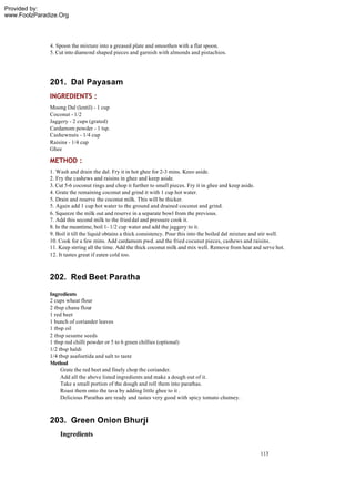 Provided by:
www.FoolzParadize.Org




              4. Spoon the mixture into a greased plate and smoothen with a flat spoon.
              5. Cut into diamond shaped pieces and garnish with almonds and pistachios.




              201. Dal Payasam
              INGREDIENTS :
              Moong Dal (lentil) - 1 cup
              Coconut - 1/2
              Jaggery - 2 cups (grated)
              Cardamom powder - 1 tsp.
              Cashewnuts - 1/4 cup
              Raisins - 1/4 cup
              Ghee

              METHOD :
              1. Wash and drain the dal. Fry it in hot ghee for 2-3 mins. Keeo aside.
              2. Fry the cashews and raisins in ghee and keep aside.
              3. Cut 5-6 coconut rings and chop it further to small pieces. Fry it in ghee and keep aside.
              4. Grate the remaining coconut and grind it with 1 cup hot water.
              5. Drain and reserve the coconut milk. This will be thicker.
              5. Again add 1 cup hot water to the ground and drained coconut and grind.
              6. Squeeze the milk out and reserve in a separate bowl from the previous.
              7. Add this second milk to the fried dal and pressure cook it.
              8. In the meantime, boil 1- 1/2 cup water and add the jaggery to it.
              9. Boil it till the liquid obtains a thick consistency. Pour this into the boiled dal mixture and stir well.
              10. Cook for a few mins. Add cardamom pwd. and the fried cocunut pieces, cashews and raisins.
              11. Keep strring all the time. Add the thick coconut milk and mix well. Remove from heat and serve hot.
              12. It tastes great if eaten cold too.



              202. Red Beet Paratha
              Ingredients
              2 cups wheat flour
              2 tbsp chana flour
              1 red beet
              1 bunch of coriander leaves
              1 tbsp oil
              2 tbsp sesame seeds
              1 tbsp red chilli powder or 5 to 6 green chillies (optional)
              1/2 tbsp haldi
              1/4 tbsp asafoetida and salt to taste
              Method
                   Grate the red beet and finely chop the coriander.
                   Add all the above listed ingredients and make a dough out of it.
                   Take a small portion of the dough and roll them into parathas.
                   Roast them onto the tava by adding little ghee to it .
                   Delicious Parathas are ready and tastes very good with spicy tomato chutney.



              203. Green Onion Bhurji
                  Ingredients

                                                                                                              113
 