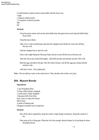 Provided by:
www.FoolzParadize.Org




                  4 small bunches of green onions (onion bulbs with the leaves on)
                  3 eggs
                  1 teaspoon chilli powder
                  1/2 teaspoon Turmeric powder
                  Salt
                  Oil

                  Method

                        Clean the green onions and cut the onion bulbs from the green leaves and chop the bulbs finely.
                           Keep aside

                        Chop the leaves finely.

                        Take oil in a wide mouthed pan and saute the chopped onion bulbs for some time till they
                           become soft.

                        Add the chopped leaves and mix well.

                        Close with a tight fitting lid. Decrease flame and let it cook till the leaves become soft.

                        After the leaves get cooked thoroughly , add chilli powder and turmeric powder. Mix well.

                        Beat the eggs and add to the pan. Mix the whole mixture well till the eggs get cooked and the
                           mixture is dry.

                        Add salt to taste . Serve piping hot.

              Note : Do not add any water to the onion leaves. They should cook in their own juice.


              204. Mysore Bonda
                  Ingredients

                  1 cup All purpose flour
                  2 Green chilies (finely chopped)
                  1 small onion ( finely chopped)
                  1 big spoon full of rice flour
                  Sour curd ( to make the batter)
                  Salt to taste
                  A pinch of baking soda
                  Chopped coriander leaves (optional)

                  Method

                        Mix all the above ingredients using the curd to a bajji dough consistency. Keep this aside for 3
                           hrs.

                        Heat some oil in a frying pan. When the oil is hot enough, drop the batter in oil and deep fry them
                           till golden brown.

                                                                                                     114
 