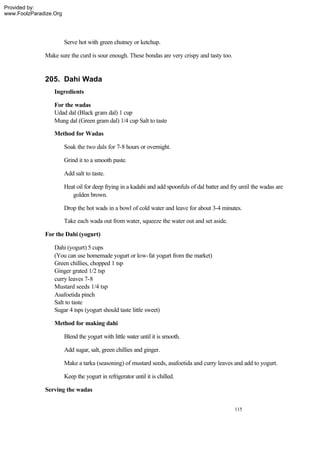Provided by:
www.FoolzParadize.Org




                        Serve hot with green chutney or ketchup.

              Make sure the curd is sour enough. These bondas are very crispy and tasty too.


              205. Dahi Wada
                  Ingredients

                  For the wadas
                  Udad dal (Black gram dal) 1 cup
                  Mung dal (Green gram dal) 1/4 cup Salt to taste

                  Method for Wadas

                        Soak the two dals for 7-8 hours or overnight.

                        Grind it to a smooth paste.

                        Add salt to taste.

                        Heat oil for deep frying in a kadahi and add spoonfuls of dal batter and fry until the wadas are
                           golden brown.

                        Drop the hot wads in a bowl of cold water and leave for about 3-4 minutes.

                        Take each wada out from water, squeeze the water out and set aside.

              For the Dahi (yogurt)

                  Dahi (yogurt) 5 cups
                  (You can use homemade yogurt or low-fat yogurt from the market)
                  Green chillies, chopped 1 tsp
                  Ginger grated 1/2 tsp
                  curry leaves 7-8
                  Mustard seeds 1/4 tsp
                  Asafoetida pinch
                  Salt to taste
                  Sugar 4 tsps (yogurt should taste little sweet)

                  Method for making dahi

                        Blend the yogurt with little water until it is smooth.

                        Add sugar, salt, green chillies and ginger.

                        Make a tarka (seasoning) of mustard seeds, asafoetida and curry leaves and add to yogurt.

                        Keep the yogurt in refrigerator until it is chilled.

              Serving the wadas


                                                                                                  115
 
