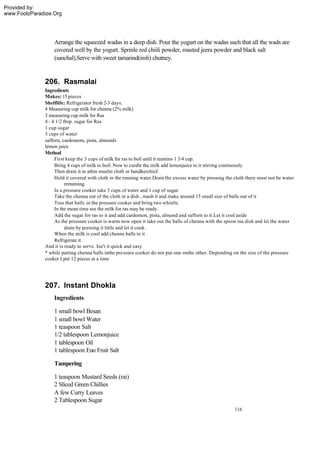Provided by:
www.FoolzParadize.Org




                  Arrange the squeezed wadas in a deep dish. Pour the yogurt on the wadas such that all the wads are
                  covered well by the yogurt. Sprinle red chiili powder, roasted jeera powder and black salt
                  (sanchal).Serve with sweet tamarind(imli) chutney.


              206. Rasmalai
              Ingredients
              Makes: 15 pieces
              Shelflife: Refrigerator fresh 2-3 days.
              4 Measuring cup milk for chenna (2% milk)
              3 measuring cup milk for Ras
              4 - 4 1/2 tbsp. sugar for Ras
              1 cup sugar
              3 cups of water
              safforn, cardomom, pista, almonds
              lemon juice
              Method
                   First keep the 3 cups of milk for ras to boil until it reamins 1 3/4 cup.
                   Bring 4 cups of milk to boil. Now to curdle the milk add lemonjuice to it stirring continously.
                   Then drain it in athin muslin cloth or handkerchief.
                   Hold it covered with cloth in the running water.Drain the excess water by pressing the cloth there must not be water
                         remaining.
                   In a pressure cooker take 3 cups of water and 1 cup of sugar.
                   Take the chenna out of the cloth in a dish , mash it and make around 15 small size of balls out of it
                   Toss that balls in the pressure cooker and bring two whistle.
                   In the mean time see the milk for ras may be ready.
                   Add the sugar for ras to it and add cardomon, pista, almond and safforn to it.Let it cool aside
                   As the pressure cooker is warm now open it take out the balls of chenna with the spoon ina dish and let the water
                         drain by pressing it little and let it cook.
                   When the milk is cool add chenna balls to it .
                   Refrigerate it.
              And it is ready to serve. Isn't it quick and easy
              * while putting chenna balls inthe pressure cooker do not put one onthe other. Depending on the size of the pressure
              cooker I put 12 pieces at a time




              207. Instant Dhokla
                  Ingredients

                  1 small bowl Besan
                  1 small bowl Water
                  1 teaspoon Salt
                  1/2 tablespoon Lemonjuice
                  1 tablespoon Oil
                  1 tablespoon Eno Fruit Salt

                  Tampering

                  1 teaspoon Mustard Seeds (rai)
                  2 Sliced Green Chillies
                  A few Curry Leaves
                  2 Tablespoon Sugar
                                                                                                          116
 