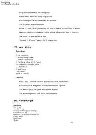 Provided by:
www.FoolzParadize.Org




                        Chop onion and tomatoes into small pieces.

                        Cut the boiled potato into evenly shaped cubes.

                        Heat oil in a pan.Add the cumin seeds and asofetida.

                        Add the onions,peas and tomatoes.

                        Fry for 2-3 mins.Add the potato cubes and allow to cook on medium flame for 5 mins.

                        Once the onions and tomatoes are cooked, add the spinach-chilli paste to the above.

                        Add turmeric powder and salt to taste.

                        Simmer it for 10 mins. Tastes good with rotis/parathas.


              209. Aloo Mutter
                  Ingredients

                  1 cup green peas
                  2 medium size potatoes
                  2 medium size tomatoes
                  1 Pod Garlic (about 15-20 Pieces)
                  1/2 cup Green Coriander leaves
                  2 Green chilies
                  1 small onion
                  Salt to taste
                  Pinch of Turmeric

                  Method:

                        Grind Garlic, Coriander, tomatoes, green Chillies, onion, salt, turmeric.

                        Heat oil in cooker. Add ground Masala and roast till oil separates

                        Add potatoes pieces, and green peas and mix properly

                        Add water and pressure cook. Serve with chappaties


              210. Venn Pongal
              Ingredients
              Rice 2 cups
              Toor Dal 3/4 cup
              Coarsely crushed peppercorns 2 tsps
              Cumin seeds 1 1/2 tsp
              Ginger 1 1/2 inches long cut into tiny bits
              Cashew nuts 5
              Ghee 3 tsps
              Method
                                                                                                    118
 