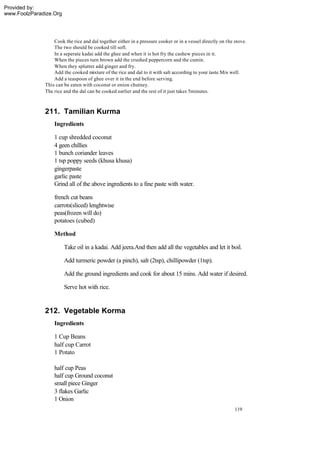 Provided by:
www.FoolzParadize.Org




                  Cook the rice and dal together either in a pressure cooker or in a vessel directly on the stove.
                  The two should be cooked till soft.
                  In a seperate kadai add the ghee and when it is hot fry the cashew pieces in it.
                  When the pieces turn brown add the crushed peppercorn and the cumin.
                  When they splutter add ginger and fry.
                  Add the cooked mixture of the rice and dal to it with salt according to your taste.Mix well.
                  Add a teaspoon of ghee over it in the end before serving.
              This can be eaten with coconut or onion chutney.
              The rice and the dal can be cooked earlier and the rest of it just takes 5minutes.



              211. Tamilian Kurma
                  Ingredients

                  1 cup shredded coconut
                  4 geen chillies
                  1 bunch coriander leaves
                  1 tsp poppy seeds (khusa khusa)
                  gingerpaste
                  garlic paste
                  Grind all of the above ingredients to a fine paste with water.

                  french cut beans
                  carrots(sliced) lenghtwise
                  peas(frozen will do)
                  potatoes (cubed)

                  Method

                        Take oil in a kadai. Add jeera.And then add all the vegetables and let it boil.

                        Add turmeric powder (a pinch), salt (2tsp), chillipowder (1tsp).

                        Add the ground ingredients and cook for about 15 mins. Add water if desired.

                        Serve hot with rice.


              212. Vegetable Korma
                  Ingredients

                  1 Cup Beans
                  half cup Carrot
                  1 Potato

                  half cup Peas
                  half cup Ground coconut
                  small piece Ginger
                  3 flakes Garlic
                  1 Onion
                                                                                                            119
 