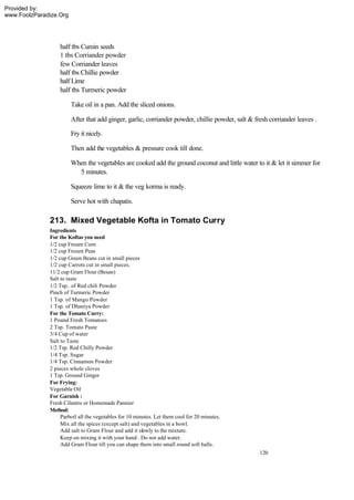 Provided by:
www.FoolzParadize.Org




                  half tbs Cumin seeds
                  1 tbs Corriander powder
                  few Corriander leaves
                  half tbs Chillie powder
                  half Lime
                  half tbs Turmeric powder

                        Take oil in a pan. Add the sliced onions.

                        After that add ginger, garlic, corriander powder, chillie powder, salt & fresh corriander leaves .

                        Fry it nicely.

                        Then add the vegetables & pressure cook till done.

                        When the vegetables are cooked add the ground coconut and little water to it & let it simmer for
                          5 minutes.

                        Squeeze lime to it & the veg korma is ready.

                        Serve hot with chapatis.

              213. Mixed Vegetable Kofta in Tomato Curry
              Ingredients
              For the Koftas you need
              1/2 cup Frozen Corn
              1/2 cup Frozen Peas
              1/2 cup Green Beans cut in small pieces
              1/2 cup Carrots cut in small pieces.
              11/2 cup Gram Flour (Besan)
              Salt to taste
              1/2 Tsp.. of Red chili Powder
              Pinch of Turmeric Powder
              1 Tsp. of Mango Powder
              1 Tsp. of Dhaniya Powder
              For the Tomato Curry:
              1 Pound Fresh Tomatoes
              2 Tsp. Tomato Paste
              3/4 Cup of water
              Salt to Taste
              1/2 Tsp. Red Chilly Powder
              1/4 Tsp. Sugar
              1/4 Tsp. Cinnamon Powder
              2 pieces whole cloves
              1 Tsp. Ground Ginger
              For Frying:
              Vegetable Oil
              For Garnish :
              Fresh Cilantro or Homemade Pannier
              Method:
                   Parboil all the vegetables for 10 minutes. Let them cool for 20 minutes.
                   Mix all the spices (except salt) and vegetables in a bowl.
                   Add salt to Gram Flour and add it slowly to the mixture.
                   Keep on mixing it with your hand . Do not add water.
                   Add Gram Flour till you can shape them into small round soft balls.
                                                                                                   120
 