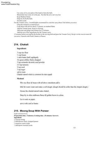 Provided by:
www.FoolzParadize.Org




                   Use some oil in your palm of the hand to form the balls.
                   Meanwhile heat some oil in the pan . See that the oil is not very hot.
                   Keep Medium Flame.
                   Deep fry the Kofta balls.
                   Set them aside.
              For the Tomato curry , I would highly recommend to cook the curry about 3 hrs before you serve.
                   Chop the tomatoes in small pieces.
                   Cook them with salt for about 15 minutes on medium flame.
                   Add the Tomato paste. Keep on Stirring .
                   Add water and ginger and simmer for 2-3 minutes.
                   Add the rest of the ingredients for the Tomato curry.
              15 minutes before serving Put the Koftas in the serving dish and pour the Tomato Curry. Keep it in the oven at warm till
              you serve. Garnish with Fresh Cilantro or Paneer.




              214. Chakali
                  Ingredients

                  3 cup rice flour
                  1 cup basan
                  1 stick butter (half cup)liquify
                  5,6 green chillies finely chopped
                  2 tsp coriander &cumin seed powder
                  1/2 tsp turmeric
                  2 tsp curd
                  1 tsp suger
                  salt to taste
                  Chakali utensil which is common for shev-papdi

                  Method

                        Mix rice flour & basan with all above interdients.add a

                        little bit warm water and make a soft dough. (dough should be softer than the chapati dough.)

                        Grease the chakali utensil make chakali.

                        Deep fry in oilon midimum flame till golden brown in colour.

                        Let it soak on paper.

                        serve with curd or butter.


              215. Moong Soup With Paneer
              Light and nutritious.
              Preparation time : 5 minutes. Cooking time : 25 minutes. Serves 6.
              Ingredients
              ¾ teacup moong
              2 tablespoons finely chopped paneer
              1 teaspoon cumin seeds
              1 tablespoon mustard seeds
                                                                                                          121
 