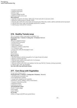 Provided by:
www.FoolzParadize.Org




              ¼ teaspoon asafoetida
              1 teaspoon lemon juice
              2 pinches sugar
              ¼ teaspoon pepper powder
              2 tablespoons ghee salt to taste
              How to proceed
              1. Soak the moong for a few hours. Add 6 cups of water and cook in a pressure cooker.
              2. Blend the cooked moong in a blender. Strain.
              3. Heat the ghee and fry the cumin seeds and mustard seeds. When they crackle, add the asafoetida and moong liquid.
              4. Add the lemon juice, sugar, salt and pepper and boil for 2 minutes.
              5. Add the paneer and cook for 2 minutes




              216. Healthy Tomato soup
              The ever popular tomato soup made in a healthier way.
              Preparation time : 5 minutes. Cooking time : 25 minutes. Serves 6.
              Ingredients
              400 grams chopped tomatoes
              ½ teacup yellow moong dal
              2 teaspoons butter
              1 finely chopped onion
              1 tablespoon cornflour or plain flour
              1 to 2 teaspoons sugar
              ½ teacup warm milk salt and prepper to taste
              For serving
              fresh cream
              bread croutons
              How to proceed
              1. Boil the tomatoes with the moong dal in 3 to 4 cups of water till cooked.
              2. Blend in a blender and strain.
              3. Melt the butter, add the onion and fry for 3 to 4 minutes.
              4. Add the strained mixture.
              5. Mix the cornflour with a little water and pour into the soup. Boil for 2 minutes, stirring ocassionaly.
              6. Add the sugar, milk, salt and pepper.
              Serve hot with cream and bread croutons.



              217. Corn Soup with Vegetables
              A soup with a Chinese touch.
              Preparation time: 15 minutes . Cooking time: 30 minutes . Serves 6.
              1 can (450 grams) cream-style corn
              2 level tablespoones cornflour
              1 teacup finely chopped mixed vegetables
              (cauliflower, carrots, cabbage, onions, french beans)
              ½ teaspoon Ajinomoto powder
              3 tablespoons butter
              2 tablespoons cheese
              To be ground into a paste
              25 mm. (1") piece ginger
              4 cloves garlic
              4 green chillies
              For serving
              chillies in vinegar and chilli sauce grated cheese


                                                                                                              122
 