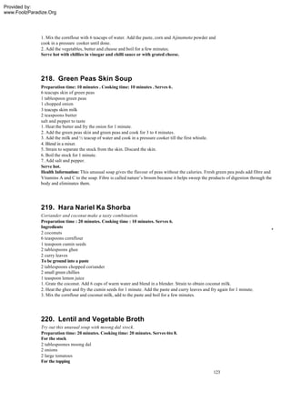 Provided by:
www.FoolzParadize.Org




              1. Mix the cornflour with 6 teacups of water. Add the paste, corn and Ajinomoto powder and
              cook in a pressure cooker until done.
              2. Add the vegetables, butter and cheese and boil for a few minutes.
              Serve hot with chillies in vinegar and chilli sauce or with grated cheese.




              218. Green Peas Skin Soup
              Preparation time: 10 minutes . Cooking time: 10 minutes . Serves 6.
              6 teacups skin of green peas
              1 tablespoon green peas
              1 chopped onion
              3 teacups skim milk
              2 teaspoons butter
              salt and pepper to taste
              1. Heat the butter and fry the onion for 1 minute.
              2. Add the green peas skin and green peas and cook for 3 to 4 minutes.
              3. Add the milk and ½ teacup of water and cook in a pressure cooker till the first whistle.
              4. Blend in a mixer.
              5. Strain to separate the stock from the skin. Discard the skin.
              6. Boil the stock for 1 minute.
              7. Add salt and pepper.
              Serve hot.
              Health Information: This unusual soap gives the flavour of peas without the calories. Fresh green pea pods add fibre and
              Vitamins A and C to the soap. Fibre is called nature’s broom because it helps sweep the products of digestion through the
              body and eliminates them.




              219. Hara Nariel Ka Shorba
              Coriander and coconut make a tasty combination.
              Preparation time : 20 minutes. Cooking time : 10 minutes. Serves 6.
              Ingredients
              2 coconuts
              6 teaspoons cornflour
              1 teaspoon cumin seeds
              2 tablespoons ghee
              2 curry leaves
              To be ground into a paste
              2 tablespoons chopped coriander
              2 small green chillies
              1 teaspoon lemon juice
              1. Grate the coconut. Add 6 cups of warm water and blend in a blender. Strain to obtain coconut milk.
              2. Heat the ghee and fry the cumin seeds for 1 minute. Add the paste and curry leaves and fry again for 1 minute.
              3. Mix the cornflour and coconut milk, add to the paste and boil for a few minutes.




              220. Lentil and Vegetable Broth
              Try out this unusual soup with moong dal stock.
              Preparation time: 20 minutes. Cooking time: 20 minutes. Serves 6to 8.
              For the stock
              2 tablespoones moong dal
              2 onions
              2 large tomatoes
              For the topping

                                                                                                         123
 