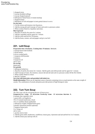 Provided by:
www.FoolzParadize.Org




              1 chopped onion
              ½ teacup shredded cabbage
              ½ teacup chopped spinach
              2 tablespoons baked beans or tomato ketchup
              1 chopped tomato
              1 tablespoon oil salt and pepper to taste grated cheese to serve
              For the stock
              1. Cut the onions and tomatoes into big pieces.
              2. Add the moong dal and 6 teacups of water and cook in a pressure cooker.
              3. When cooked, blend in a liquidiser and strain.
              How to proceed
              1. Heat the oil and fry the onion for 1 minute.
              2. Add the vegetables and fry again for 1 minute.
              3. Add the stock and boil for 10 minutes.
              4. Add the beans, tomato, salt and pepper and give one boil.




              221. Letil Soup
              Preparation time: 10 minutes . Cooking time: 15 minutes . Serves 6.
              ¾ teacup masoor dal (washed)
              3 sliced onions
              4 cloves crushed garlic
              ½ teaspoon chilli powder
              3 tomatoes
              2 teaspoons oil
              salt to taste
              For serving
              lemon juice
              For garnish
              1 tablespoon boiled rice
              1. Heat the oil and fry the onions for 1 minute. Add the garlic and chilli powder and fry again for ½ minute.
              2. Add 6 teacups of water, the tomatoes, masoor dal and salt and cook in a pressure cooker till the first whistle.
              3. When cooked, blend in a mixer.
              4. Boil for 5 minutes.
              Serve hot with lemon juice and garnished with boiled rice.
              Health Information: Pulses are an important source of protein containing twice as much protein as the same weight of
              cereals. The combination of cereals and pulses provides protein of high biological value.




              222. Tum Yum Soup
              The Thai soup with the intriguing flavour of lemon grass.
              Preparation time: 15 minutes.Cooking time: 10 minutes.Serves 6.
              6 teacups clear vegetable stock
              1 green chilli, cut lengthwise
              10 to 15 canned mushrooms, sliced
              10 to 12 cauliflour florets (parboiled)
              1 tablespoon roughly chopped lemon grass
              2 pinches Ajinomoto powder (optional)
              1 teaspoon lemon juice
              2 to 3 drops oil
              salt to taste
              1. put the stock to boil.
              2. Add the green chilli, mushrooms, cauliflower, lemon grass, Ajinomoto and salt and boil for 2 to 3 minutes.
              3. Add the lemon juice and top with oil.


                                                                                                          124
 