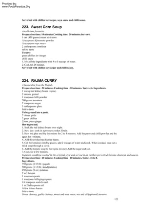 Provided by:
www.FoolzParadize.Org




              Serve hot with chillies in vinegar, soya sause and chilli sause.

              223. Sweet Corn Soup
              An old-time favourite.
              Preparation time: 10 minutes.Cooking time: 30 minutes.Serves 6.
              1 can (450 grams) cream style corn
              ½ teaspoon Ajinomoto powder
              ½ teaspoon soya sauce
              2 tablespoons cornflour
              salt to taste
              To serve
              green chillies in vinegar
              chilli sause
              1. Mix all the ingredients with 4 to 5 teacups of water.
              2. Cook for 25 minutes.
              Serve hot with chillies in vinegar and chilli sauce.




              224. RAJMA CURRY
              A favourable from the Punjab.
              Preparation time : 20 minutes Cooking time : 20 minutes. Serves : 6. Ingredients.
              1 teacup red kidney beans (rajma)
              2 onions, grated
              1 teaspoon chilli powder
              500 grams tomatoes
              2 teaspoons sugar
              3 tablespoons ghee
              Salt to taste
              To be ground into a paste.
              7 cloves garlic
              7 green chillies
              25mm. piece ginger
              How to proc eed.
              1. Soak the red kidney beans over night.
              2. Next day, cook in a pressure cooker. Drain.
              3. Heat the ghee and fry the onions for 2 to 3 minutes. Add the paste and chilli powder and fry
              again for 1 minute.
              4. Add the cooked red kidney beans.
              5. Cut the tomatoes intobig pieces, add 2 teacups of water and cook. When cooked, take out a
              thick soup through a sieve.
              6. Add the tomato soup to the rajma mixture.Add the sugar and salt.
              7. Cook for a few minutes.
              Gujarati oondhiya cooked in the original style and served in an earthen pot with delicioius chutneys and sauces.
              Preparation time : 40 minutes Cooking time : 60 minutes. Serves : 6 to 8.
              Ingredients.
              750 grams (1 5/8 lb.) papadi
              500 grams (1 1/8 lb.) kand (rataloo)
              250 grams (9 oz.) potatoes
              2 to 3 brinjals
              1 teaspoon ajwain
              1 teaspoon chilli-ginger paste
              1/4 teaspoon soda bi-carb
              1 to 2 tablespoons oil
              A few lettuce leaves
              Salt to taste
              Green chutney, garlic chutney, sweet and sour sauce, sev and oil (optional) to serve
                                                                                                      125
 