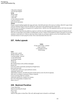Provided by:
www.FoolzParadize.Org




              1 tbp raisins-chopped
              1tsp chironji-chopped
              Syrup
              200 gm sugar
              3 cups water
              1 tbsp milk
              1/2 tsp cardamom powder
              2 tsp rose essence
              Silver foil for decoration
              Method
              Prepare syrup by boiling together the sugar and water. And milk and remove the scum as it surfaces. Boil till 3 cups of clear
              syrup are obtained. Remove from fire and flavour with essence and caedamom powder. Keep aside.
              Cook the mawa for stuffing in frying pan till it is golden brown. Add the rest of the ingredents and mix well. form into small
              balls and keep separately.
              Squeeze out the water from the puffed rice and mix it with the rest of the ingredents for Jamuns except oil. Knead well and
              from into as many balls as the number of stuffing balls you have. Flatten out the puffed rice balls on the plam of your hand
              and place a mawa ball on it. Fold over adn close sides to make an oval Jamun. deep fry on low fire till dark brown. Drain
              well and immerse in warm syrup for an hour. Serve warm decorated with silver foil.



              227. Kofta Lajawab
                                                                          Koftas
                                                              125 gm Amul Cheese - mashed
                                                                     50 gm cornflour
                                                                  1/2 tsp pepper powder
                                                                       Oil for frying
              Gravy
              250 gm onion - grated
              200 gm tomatoes - pured
              3 cm piece ginger - ground
              1/2 tsp chilli powder
              1/2 tsp garam masala
              200 gm oil
              3/4 tsp salt
              Mix mashed cheese with cornflour and pepper.
              Knead well.
              Form into walnut sized koftas and deep fry till light brown.
              Drain and keep aside.
              To make gravy, heat oil in a pan and brown onions.
              Add ginger and fry well.
              Add tomatoes turmeric, red chilli and garam masala and fry on low fire till oil separates.
              Add water according to consistency of gravy required.
              Correct seasoning. Boil for 5 minutes.
              Add koftas and boil for a further two minutes.
              Serve hot with parathas or tandoori rotis.
              Makes about 8



              228. Beetroot Parathas
              2 cups wheat flour
              Water for kneading the dough
              Salt to taste
              2 tbsp. ghee
              Add two tbsp. ghee to wheat flour. Mix well, add enough water to knead to a soft dough.



                                                                                                           128
 