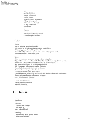 Provided by:
www.FoolzParadize.Org




                                50 gms. paneer
                                5 medium potatoes
                                20 gms. cashewnuts
                                20 gms. raisins
                                4-5 green chillies chopped fine
                                1/2 tsp. ginger grated
                                1 tsp. coriander chopped
                                1/2 tsp. cum seeds
                                              in
                                salt to taste

                                Garnish:

                                1 tbsp. grated cheese or paneer
                                1 tbsp. chopped coriander


                 Method:

                Koftas
                Boil the potatoes, peel and smash them.
                Mix together all the ingredients except raisins and cashews.
                Take a ping-pong ball sized dough in hand.
                Flatten. Place 2-3 cashews and raisins in the centre and shape into a ball.
                Repeat for remaining dough. Keep aside.

                Gravy:
                Roast the cinnamon, cardamom, nutmeg and cloves together.
                Dry grind and keep aside. Wet grind all the other ingredients, except ghee, to a paste.
                Heat ghee in a skillet, add powdered spices and fry for 2-3 seconds.
                Add paste and fry further for 5-7 minutes stirring well.
                Add 2 cups water and simmer on low for 15 minutes.
                Warm the koftas either in the oven or on the tava.
                Optional: You can deep fry the koftas also.
                To serve place warm koftas in a casserole.
                Either pour boiling hot gravy on the koftas or pour and bake in hot oven of 5 minutes.
                Garnish with grated cheese and chopped coriander.
                Serve hot with naan or parathas.

                Making time: 45 minutes.
                Makes: 10 koftas with gravy.
                Shelf life: Best fresh.




              8.        Samosa


                 Ingredients

                 For cover:
                 1 cup plain flour (maida)
                 2 tbsp. warm oil
                 water to knead dough

                For filling:
                2 potatoes large boiled, peeled, mashed
                1 onion finely chopped
                                                                                                          13
 