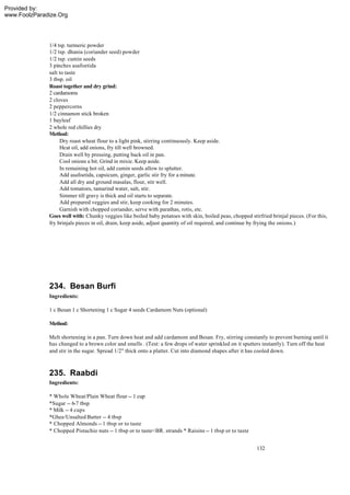 Provided by:
www.FoolzParadize.Org




              1/4 tsp. turmeric powder
              1/2 tsp. dhania (coriander seed) powder
              1/2 tsp. cumin seeds
              3 pinches asafoetida
              salt to taste
              3 tbsp. oil
              Roast together and dry grind:
              2 cardamoms
              2 cloves
              2 peppercorns
              1/2 cinnamon stick broken
              1 bayleaf
              2 whole red chillies dry
              Method:
                   Dry roast wheat flour to a light pink, stirring continuously. Keep aside.
                   Heat oil, add onions, fry till well browned.
                   Drain well by pressing, putting back oil in pan.
                   Cool onions a bit. Grind in mixie. Keep aside.
                   In remaining hot oil, add cumin seeds allow to splutter.
                   Add asafoetida, capsicum, ginger, garlic stir fry for a minute.
                   Add all dry and ground masalas, flour, stir well.
                   Add tomatoes, tamarind water, salt, stir.
                   Simmer till gravy is thick and oil starts to separate.
                   Add prepared veggies and stir, keep cooking for 2 minutes.
                   Garnish with chopped coriander, serve with parathas, rotis, etc.
              Goes well with: Chunky veggies like boiled baby potatoes with skin, boiled peas, chopped stirfried brinjal pieces. (For this,
              fry brinjals pieces in oil, drain, keep aside, adjust quantity of oil required, and continue by frying the onions.)




              234. Besan Burfi
              Ingredients:

              1 c Besan 1 c Shortening 1 c Sugar 4 seeds Cardamom Nuts (optional)

              Method:

              Melt shortening in a pan. Turn down heat and add cardamom and Besan. Fry, stirring constantly to prevent burning until it
              has changed to a brown color and smells . (Test: a few drops of water sprinkled on it sputters instantly). Turn off the heat
              and stir in the sugar. Spread 1/2" thick onto a platter. Cut into diamond shapes after it has cooled down.



              235. Raabdi
              Ingredients:

              * Whole Wheat/Plain Wheat flour -- 1 cup
              *Sugar -- 6-7 tbsp
              * Milk -- 4 cups
              *Ghee/Unsalted Butter -- 4 tbsp
              * Chopped Almonds -- 1 tbsp or to taste
              * Chopped Pistachio nuts -- 1 tbsp or to taste<BR. strands * Raisins -- 1 tbsp or to taste


                                                                                                           132
 