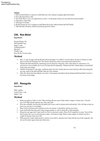 Provided by:
www.FoolzParadize.Org




              Method:
              1. Melt un-salted butter in a pan on a mild flame for a few minutes to prepare ghee from butter.
              2. Now add wheat flour to this
              3. Stir till the flour is very very light brown in color. ( At this point of time you can smell the aroma around!)
              4. Add milk to wheat flour
              5. Add sugar to mixture
              6. Stir this mixture for 10-15 minutes on mild flame till its just a little bit thick (and NOT thick)
              7. Add Almonds, Pistachio, Saffron (extremely good for winter)




              236. Ras Malai
              Ingredients:

              Ricotta Cheese 2 lb.
              Half and Half 2 qts.
              Sugar 2 cups
              Cardamon pods 5
              Bay leaf 1
              Vanilla 1 tsp.
              Rose Water To taste (opt.)

              Method
                  •     Mix 1.5 cups of sugar with the Ricotta cheese and bake it in a 400o F oven for about 1hr and 15 minutes in a flat
                        dish covered with aluminum foil. The cheese should have hard- ened and turned a pale brown.
                  •     Thicken the Half and Half by simmering over low heat for a long time. This is best done in a microwave; if a
                        microwave is not available, do it over low heat and stir frequently. Thicken until the volume drops to around half
                        of the origi- nal volume.
                  •     Add the remaining 0.5 cup sugar, cardamon pods, bay leaf, vanilla and rose water (and any other flavouring that
                        you may want) to the Half and Half. Heat for a few minutes.
                  •     After the cheese has been baked, cut it into 1 inch squares and add to the hot thickened half and half. Cool for a
                        few hours in the fridge.




              237. Rasagulla
              Ingredients:

              Milk 1 gallon
              Lemon Juice 1 cup
              Sugar 1 cup

              Method
                  •     Bring one gallon of milk to a boil. When boiling add one cup of either whiter vinegar or lemon juice. Turn the
                        stove off. Milk should separate into whey and curd.
                  •     Pour into collander, leaving only the panir/curd. Leave curd in strainer until cold and dry. This will take at least an
                        hour (you can leave it overnight).
                  •     Place curd in food processor and process for one minute. It should be soft but not sticky.
                  •     Form small balls from the curd. Using vinegar usually re- sults in about 80 to 100 rasagollas.
                  •     Bring one cup sugar and 3 cups water to a boil in a pressure cooker. Place 20-25 rasgoolas in syrup. Turn off the
                        heat to place the cover on the pressure cooker. Turn heat on high. When cooker begins to whistle wait for a
                        couple of minutes, then turn it off.
                  •     When pressure cooker depressurizes, remove cover and re- peat previous step with the rest of the rasgoolas. Do
                        not use the same sugar syrup more than once.



                                                                                                               133
 