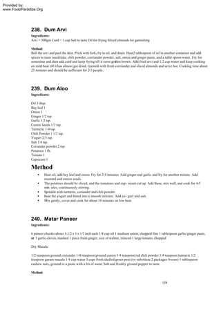 Provided by:
www.FoolzParadize.Org




              238. Dum Arvi
              Ingredients:
              Arvi = 500gm Curd = 1 cup Salt to taste Oil for frying Sliced almonds for garnishing

              Method:
              Boil the arvi and peel the skin. Prick with fork, fry in oil, and drain. Heat2 tablespoon of oil in another container and add
              spices to taste (asafetida, chili powder, corriander powder, salt, onion and ginger paste, and a table spoon water. Fry for
              sometime and then add curd and keep frying till it turns golden brown. Add fried arvi and 1/2 cup water and keep cooking
              on mild heat till it has almost got dried. Garnish with fresh corriander and sliced almonds and serve hot. Cooking time about
              25 minutes and should be sufficient for 2-3 people.




              239. Dum Aloo
              Ingredients:

              Oil 3 tbsp.
              Bay leaf 1
              Onion 1
              Ginger 1/2 tsp.
              Garlic 1/2 tsp.
              Cumin Seeds 1/2 tsp.
              Turmeric 1/4 tsp.
              Chili Powder 1 1/2 tsp.
              Yogurt 2/3 tsp.
              Salt 1/4 tsp.
              Coriander powder 2 tsp.
              Potatoes 1 lb.
              Tomato 1
              Capsicum 1

              Method
                  •     Heat oil, add bay leaf and onion. Fry for 3-4 minutes. Add ginger and garlic and fry for another minute. Add
                        mustard and cumin seeds.
                  •     The potatoes should be sliced, and the tomatoes and cap - sicum cut up. Add these, mix well, and cook for 4-5
                        min- utes, continuously stirring.
                  •     Sprinkle with turmeric, coriander and chili powder.
                  •     Beat the yogurt and blend into a smooth mixture. Add yo- gurt and salt.
                  •     Mix gently, cover and cook for about 10 minutes on low heat.




              240. Matar Paneer
              Ingredients:

              6 paneer chunks about 1-1/2 x 1 x 1/2 inch each 1/4 cup oil 1 medium onion, chopped fine 1 tablespoon garlic/ginger paste,
              or 3 garlic cloves, mashed 1 piece fresh ginger, size of walnut, minced 1 large tomato, chopped

              Dry Masala:

              1/2 teaspoon ground coriander 1/4 teaspoon ground cumin 1/4 teaspoon red chili powder 1/4 teaspoon turmeric 1/2
              teaspoon garam masala 1/4 cup water 3 cups fresh shelled green peas (or substitute 2 packages frozen) 1 tablespoon
              cashew nuts, ground to a paste with a bit of water Salt and freshly ground pepper to taste

              Method:

                                                                                                          134
 