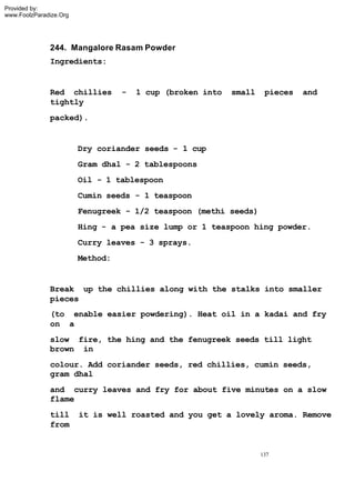 Provided by:
www.FoolzParadize.Org




              244. Mangalore Rasam Powder
              Ingredients:


              Red chillies        -   1 cup (broken into   small    pieces   and
              tightly
              packed).


                        Dry coriander seeds - 1 cup
                        Gram dhal - 2 tablespoons
                        Oil - 1 tablespoon
                        Cumin seeds - 1 teaspoon
                        Fenugreek - 1/2 teaspoon (methi seeds)
                        Hing - a pea size lump or 1 teaspoon hing powder.
                        Curry leaves - 3 sprays.
                        Method:


              Break up the chillies along with the stalks into smaller
              pieces
              (to enable easier powdering). Heat oil in a kadai and fry
              on a
              slow fire, the hing and the fenugreek seeds till light
              brown in
              colour. Add coriander seeds, red chillies, cumin seeds,
              gram dhal
              and curry leaves and fry for about five minutes on a slow
              flame
              till      it is well roasted and you get a lovely aroma. Remove
              from


                                                                   137
 