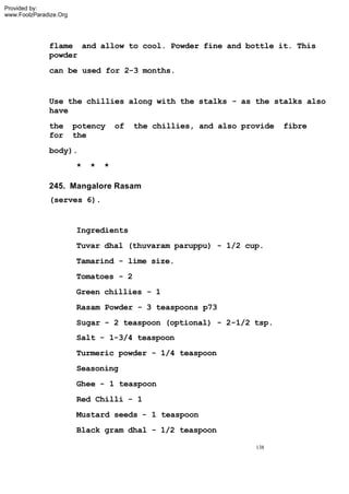 Provided by:
www.FoolzParadize.Org




              flame and allow to cool. Powder fine and bottle it. This
              powder
              can be used for 2-3 months.


              Use the chillies along with the stalks - as the stalks also
              have
              the       potency     of   the chillies, and also provide   fibre
              for       the
              body).
                        *   *   *

              245. Mangalore Rasam
              (serves 6).


                        Ingredients
                        Tuvar dhal (thuvaram paruppu) - 1/2 cup.
                        Tamarind - lime size.
                        Tomatoes - 2
                        Green chillies - 1
                        Rasam Powder - 3 teaspoons p73
                        Sugar - 2 teaspoon (optional) - 2-1/2 tsp.
                        Salt - 1-3/4 teaspoon
                        Turmeric powder - 1/4 teaspoon
                        Seasoning
                        Ghee - 1 teaspoon
                        Red Chilli - 1
                        Mustard seeds - 1 teaspoon
                        Black gram dhal - 1/2 teaspoon

                                                                   138
 