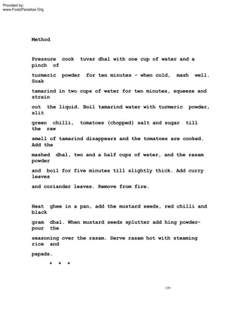 Provided by:
www.FoolzParadize.Org




              Method


              Pressure cook          tuvar dhal with one cup of water and a
              pinch of
              turmeric          powder   for ten minutes - when cold,    mash   well.
              Soak
              tamarind in two cups of water for ten minutes, squeeze and
              strain
              out the liquid. Boil tamarind water with turmeric             powder,
              slit
              green chilli,          tomatoes (chopped) salt and sugar     till
              the raw
              smell of tamarind disappears and the tomatoes are cooked.
              Add the
              mashed        dhal, two and a half cups of water, and the rasam
              powder
              and boil for five minutes till slightly thick. Add curry
              leaves
              and coriander leaves. Remove from fire.


              Heat ghee in a pan, add the mustard seeds, red chilli and
              black
              gram      dhal. When mustard seeds splutter add hing powder-
              pour      the
              seasoning over the rasam. Serve rasam hot with steaming
              rice and
              papads.
                        *   *    *



                                                                   139
 
