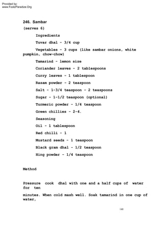 Provided by:
www.FoolzParadize.Org




              246. Sambar
              (serves 6)
                        Ingredients
                        Tuvar dhal - 3/4 cup
                    Vegetables - 3 cups (like sambar onions, white
              pumpkin, chow-chow)
                        Tamarind - lemon size
                        Coriander leaves - 2 tablespoons
                        Curry leaves - 1 tablespoon
                        Rasam powder - 2 teaspoon
                        Salt - 1-3/4 teaspoon - 2 teaspoons
                        Sugar - 1-1/2 teaspoon (optional)
                        Turmeric powder - 1/4 teaspoon
                        Green chillies - 2-4.
                        Seasoning
                        Oil - 1 tablespoon
                        Red chilli - 1
                        Mustard seeds - 1 teaspoon
                        Black gram dhal - 1/2 teaspoon
                        Hing powder - 1/4 teaspoon


              Method


              Pressure      cook    dhal with one and a half cups of   water
              for ten
              minutes. When cold mash well. Soak tamarind in one cup of
              water,

                                                                140
 