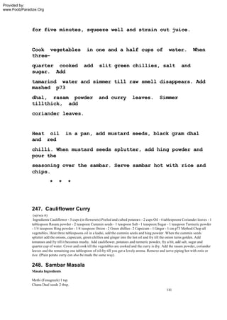 Provided by:
www.FoolzParadize.Org




              for five minutes, squeeze well and strain out juice.


              Cook vegetables                      in one and a half cups of                                water.           When
              three-
              quarter cooked                     add        slit green chillies, salt                                and
              sugar. Add
              tamarind water and simmer till raw smell disappears. Add
              mashed p73
              dhal, rasam powder                            and curry              leaves.            Simmer
              tillthick, add
              coriander leaves.


              Heat oil               in a pan, add mustard seeds, black gram dhal
              and red
              chilli. When mustard seeds splutter, add hing powder and
              pour the
              seasoning over the sambar. Serve sambar hot with rice and
              chips.
                          *     *     *




              247. Cauliflower Curry
               (serves 6)
               Ingredients Cauliflower - 3 cups (in flowerets) Peeled and cubed potatoes - 2 cups Oil - 4 tablespoons Coriander leaves - 1
              tablespoon Rasam powder - 2 teaspoon Cummin seeds - 1 teaspoon Salt - 1 teaspoon Sugar - 1 teaspoon Turmeric powder
              - 1/4 teaspoon Hing powder - 1/4 teaspoon Onion - 2 Green chillies - 2 Capsicum - 1 Ginger - 1 cm p73 Method:Chop all
              vegetables. Heat three tablespoons oil in a kadai, add the cummin seeds and hing powder. When the cummin seeds
              splutter add the onions, capsicum, green chillies and ginger into the hot oil and fry till the onion turns golden. Add
              tomatoes and fry till it becomes mushy. Add cauliflower, potatoes and turmeric powder, fry a bit, add salt, sugar and
              quarter cup of water. Cover and cook till the vegetables are cooked and the curry is dry. Add the rasam powder, coriander
              leaves and the remaining one tablespoon of oil-fry till you get a lovely aroma. Remove and serve piping hot with rotis or
              rice. (Plain potato curry can also be made the same way).

              248. Sambar Masala
              Masala Ingredients

              Methi (Fenugreek) 1 tsp.
              Chana Daal seeds 2 tbsp.
                                                                                                          141
 