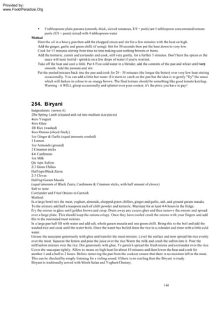 Provided by:
www.FoolzParadize.Org




                  •     5 tablespoons plain passata (smooth, thick, sieved tomatoes, US = purée) or 1 tablespoon concentrated tomato
                        purée (US = paste) mixed with 4 tablespoons water
              Method
                 Heat the oil in a heavy pan then add the chopped onion and stir for a few minutes with the heat on high.
                 Add the ginger, garlic and green chilli (if using). Stir for 30 seconds then put the heat down to very low.
                 Cook for 15 minutes stirring from time to time making sure nothing browns or burns.
                 Add the turmeric, cumin and coriander and cook, still very gently, for a further 5 minutes. Don't burn the spices or the
                      sauce will taste horrid - sprinkle on a few drops of water if you're worried.
                 Take off the heat and cool a little. Put 4 fl oz cold water in a blender, add the contents of the pan and whizz until very
                      smooth. Add the passata and stir.
                 Put the puréed mixture back into the pan and cook for 20 - 30 minutes (the longer the better) over very low heat stirring
                      occasionally. You can add a little hot water if it starts to catch on the pan but the idea is to gently "fry" the sauce
                      which will darken in colour to an orangy brown. The final texture should be something like good tomato ketchup.
                      Warning - it WILL gloop occasionally and splatter over your cooker, it's the price you have to pay!




              254. Biryani
              Indgredients: (serves 6)
              2lbs Spring Lamb (cleaned and cut into medium size pieces)
              4ozs Yougurt
              4ozs Ghee
              1lb Rice (washed)
              4ozs Onions (sliced finely)
              1oz Ginger & Garlic (equal amounts crushed)
              1 Lemon
              1oz Armonds (ground)
              2 Cinamon sticks
              4-6 Cardimons
              1oz Milk
              Qtr tspn Safron
              2-3 Green Chilies
              Half tspn Black Zeera
              2-3 Cloves
              Half tsp Garam Masala
              (equal amounts of Black Zeera, Cardimons & Cinamon sticks, with half amount of cloves)
              Salt to taste
              Corriander and Fried Onions to Garnish
              Method:
              In a large bowl mix the meat, yoghurt, almonds, chopped green chillies, ginger and garlic, salt, and ground garam masala.
              To the mixture add half a teaspoon each of chilli powder and termeric. Marinate for at least 4-6 hours in the fridge.
              Fry the onions in ghee until golden brown and crisp. Drain away any excess ghee and then remove the onions and spread
              over a large plate. This should keep the onions crispy. Once they have cooled crush the onions with your fingers and add
              this to the marinated meat mixture.
              In a large pan half fill with water and add salt, whole garam masala and one green chilli. Bring this to the boil and add the
              washed rice and cook until the water boils. Once the water has boiled drain the rice in a colander and rinse with a little cold
              water.
              Grease the saucepan generously with ghee and transfer the meat mixture. Level the surface and now spread the rice evenly
              over the meat. Squeeze the lemon and pour the juice over the rice.Warm the milk and crush the safron into it. Pour the
              milf/safron mixture over the rice. Dot generously with ghee. To garnis h spread the fried onions and corriander over the rice.
              Cover the saucepan tightly. Allow to steam on high heat for about 10 minutes and then lower the heat and cook for
              another 1 and a half to 2 hours. Before removing the pan from the cookeer ensure that there is no moisture left in the meat.
              This can be checked by simply listening for a sizling sound. If there is no sizzling then the Biryani is ready.
              Biryani is traditonally served with Mirch Salan and Yoghurt Chutney.




                                                                                                            144
 