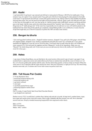 Provided by:
www.FoolzParadize.Org




              257. Kadhi
              1 cup buttermilk1/4 cup besan1 cup watersalt and chilli pd. to tastea pinch of Heeng ( a MUST)a few kadhi patta 1/2 tsp.
              turmeric1 tsp. oil or ghee1/2 tsp. mustard seeds1/4 tsp. garlic pd.a little bit of minced gingerTo make pakode for the kadhi
              you'll need:1/2 cup besansalt and chilli pd. to tastea little garam masala1/4 tsp. baking sodaoil to deep fryMake the pakode
              and keep them aside. Now mix the besan for the kadhi with the buttermilk. Add salt, ginger, garlic and chilli pd.to the same
              so that they mix thoroughly as well. now heat up the oil. Add the mustard seeds, kadhi patta, turmeric and heeng and then
              pour in the liquid. Add the water and let the whole thing simmertill the "kachcha" taste of besan is gone i.e. till the whole
              thing tastes as if" kadhi pak gayi hai". If the water has evaporatedby now do add more as now we'll add the pakode to the
              kadhiand boil the whole thing till the pakode get completely soaked.Making kadhi is not as difficult as it seems from the
              recipe butit might take you a little bit of practice to perfect the ART asit takes some instinct.



              258. Bengan ka bhurta
              1 fair sized egg plant3 medium onions , chopped3 medium tomatoes, chopped1/2 tsp. garlic pd.a little ginger, minced3 tbsp.
              oil1 jalapeno pepper, chopped1/2 tsp. amchur or anardanasalt and chilli pd to taste1 tsp. corriander pd.1/2 tsp. garam
              masalaPut the eggplant as is into the oven at 350 till its done. You'll know that its ready when the skin is all wrinkled and
              water seepsout of it. Peel and mash the eggplant and then "Bhagarofy" itwith all the ingredients. Make sure you
              "bhunofy" the whole thing really well. If you want you can even add some dry fruits to the stuffas well. Some QUICK
              sweet for a busy guy :



              259. Halwa
              1 cup cream of wheat (Sooji/Rawa, you can find that in the cereal section of the store)2 cups of water1 cup sugar1/2 cup
              unsalted butter or gheesome raisins and cashewsHeat up the butter at medium heat and add the cream of wheat to it. Let
              the c of w become golden pink and then add the water. Stir the whole thing quickly so that no lumps are formed. When the
              water more or less evaporates,add the sugar and the dry fruits. Once the consistency is right just eat it up. The whole thing
              should at most take you 15 minutes and it never fails -comes out perfect each time.




              260. Toll House Pan Cookie
              2 /14 cup all-purpose flour
              1 measuring teaspoon baking soda
              1 measuring teaspoon salt
              1 cup butter softened
              ¾ cup sugar
              ¾ cup firmly packed brown sugar
              1 measuring teaspoon vanilla extract
              2 eggs
              One 12-oz pkg. (2 cups) Nestle Semi-Sweet Real Chocolate Morsels
              1 cup chopped nuts (optional)

              Preheat oven to 375 F. In small bowl, combine flour, baking soda and salt; set aside. In large bowl, combine butter, sugar,
              bron sugar and vanilla extract; beat until creamy. Beat in eggs. Gradually add flour mixture; mix well. Stir in chocolate
              morsels and nuts. Drop by rounded measuring teaspoonfuls onto ungreased cookie sheets.

              Bake: at 375 F.
              Time: 8-10 minutes.
              Makes: 100-2” cookies




                                                                                                           146
 
