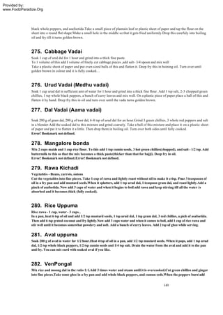 Provided by:
www.FoolzParadize.Org




              black whole peppers, and asafoetida.Take a small piece of plantain leaf or plastic sheet of paper and tap the flour on the
              sheet into a round flat shape Make a small hole in the middle so that it gets fried uniformly.Drop this carefuly into boiling
              oil and fry till it turns golden brown.



              275. Cabbage Vadai
              Soak 1 cup of urul dal for 1 hour and grind into a thick fine paste.
              To 1 volume of this add I volume of finely cut cabbage pieces ,add salt - 3/4 spoon and mix well
              Take a plastic sheet of paper and put even sized balls of this and flatten it. Deep fry this in boining oil. Turn over until
              golden brown in colour and it is fully cooked…



              276. Urud Vadai (Medhu vadai)
              Soak 1 cup urud dal in sufficient amt of water for 1 hour and grind into a thick fine flour. Add 1 tsp salt, 2-3 chopped green
              chillies, 1 tsp whole black peppers, a bunch of curry leaves and mix well. On a plastic piece of paper place a ball of this and
              flatten it by hand. Deep fry this in oil and turn over until the vada turns golden brown.

              277. Dal Vadai (Aama vadai)
              Soak 200 g of gram dal, 200 g of toor dal, 6-8 tsp of urud dal for an hour.Grind 3 green chillies, 3 whole red peppers and salt
              in a blender.Add the soaked dal to this mixture and grind coarsely. Take a ball of this mixture and place it on a plastic sheet
              of paper and pat it to flatten it a little. Then drop them in boiling oil. Turn over both sides until fully cooked.
              Error! Bookmark not defined.

              278. Mangalore bonda
              Mix 2 cups maid and 1 cup rice flour. To this add 1 tsp cumin seeds, 3 hot green chillies(chopped), and salt - 1/2 tsp. Add
                              a
              buttermilk to this so that the mix becomes a thick paste(thicker than that for bajji). Deep fry in oil.
              Error! Bookmark not defined.Error! Bookmark not defined.

              279. Rawa Kichadi
              Vegetables - Beans, carrots, onions
              Cut the vegetables into fine pieces. Take 1 cup of rawa and lightly roast without oil to make it crisp. Pour 3 teaspoons of
              oil in a fry pan and add mustard seeds.When it splatters, add 1 tsp urud dal, 1 teaspoon gram dal, and roast lightly.Add a
              pinch of asafoetida. Now add 3 cups of water and when it begins to boil add rawa and keep stirring till all the water is
              absorbed and it becomes thick (fully cooked).



              280. Rice Uppuma
              Rice rawa - 1 cup, water - 3 cups ,
              In a pan, heat 6 tsp of oil and add 1/2 tsp mustard seeds, 1 tsp urud dal, 1 tsp gram dal, 3 red chillies, a pich of asafoetida.
              Then add 6 tsp grated coconut and fry lightly.Now add 3 cups water and when it comes to boil, add 1 cup of rice rawa and
              stir well until it becomes somewhat powdery and soft. Add a bunch of curry leaves. Add 2 tsp of ghee while serving.

              281. Aval uppuma
              Soak 200 g of aval in water for 1/2 hour.Heat 4 tsp of oil in a pan, add 1/2 tsp mustard seeds. When it pops, add 1 tsp urud
              dal, 1/2 tsp whole black peppers, 1/2 tsp cumin seeds and 1/4 tsp salt. Drain the water from the aval and add it to the pan
              and fry. You can mix curd with soaked aval if you like.



              282. VenPongal
              Mix rice and moong dal in the ratio 1:1.Add 3 times water and steam until it is overcooked.Cut green chillies and ginger
              into fine pieces.Take some ghee in a fry pan and add whole black peppers, and cumun eeds.When the peppers burst add


                                                                                                              149
 
