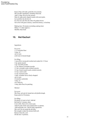 Provided by:
www.FoolzParadize.Org




                 Keep 2 tbsp. dal aside, grind the rest,coarsely.
                 Mix all other ingredients, including whole dal.
                 Add 2-3 tbsp. hot oil to the mixture.
                 Heat oil, make pattie shaped rounds with moist palm.
                 Let carefully into the hot oil.
                 Fry first one side then the other till golden brown.
                 Serve hot with green chutney, tamarind chutney, or ketchup

                 Making time: 20 minutes (excluding soaking time)
                 Makes: 15 vadas (approx.)
                 Shelflife: Best fresh




              10.       Hot Kachori


                 Ingredients

                For cover:
                1 1/2 cup plain flour
                3 tbsp. oil
                salt to taste
                cold water to knead dough

                For filling:
                1 cup yellow moong dal washed and soaked for 1/2 hour
                1 tsp. garam masala
                1 tsp. red chilli powder
                1/2 tsp. dhania (coriander) powder
                1/2 tsp. coriander seeds crushed coarsely
                1/2 tsp. fennel (saunf) seeds crushed coarsely
                1/2 tsp. cumin seeds
                1/2 tsp. mustard seeds
                1 tbsp. coriander leaves finely chopped
                salt to taste
                2-3 pinches asafoetida
                1 tbsp. oil
                oil to deep fry
                1 tbsp. plain flour for patching

                 Method

                 For cover:
                 Mix flour, salt and oil, knead into soft pliable dough.
                 Keep aside for 30 minutes.

                For filling:
                Put plenty of water to boil. Add dal.
                Boil dal for 5 minutes, drain.
                Cool a little. Heat oil in a heavy pan.
                Add all seeds whole and crushed allow to splutter.
                Add asafoetida, mix. Add all other ingredients.
                Mix well. Do not smash the dal fully.
                But enough to make the mixture hold well.
                Remove from fire, cool.
                Divide into 15 portions.
                                                                              15
 