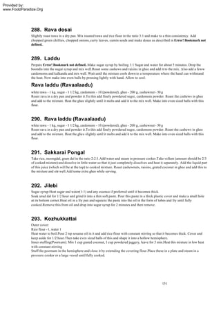 Provided by:
www.FoolzParadize.Org




              288. Rava dosai
              Slightly roast rawa in a dry pan. Mix roasted rawa and rice flour in the ratio 3:1 and make to a thin consistency. Add
              chopped green chillies, chopped onions, curry leaves, cumin seeds and make dosas as described in Error! Bookmark not
              defined..



              289. Laddu
              Prepare Error! Bookmark not defined..Make sugar syrup by boiling 1:1 Sugar and water for about 5 minutes. Drop the
              boondis into the sugar syrup and mix well.Roast some cashews and raisins in ghee and add it to the mix. Also add a feww
              cardomoms and kalkandu and mix well. Wait until the mixture cools down to a temperature where the hand can withstand
              the heat. Now make into even balls by pressing lightly with hand. Allow to cool.

              Rava laddu (Ravaalaadu)
              white rawa - 1 kg, sugar - 1 1/2 kg, cardomom - 10 (powdered), ghee - 200 g, cashewnut - 50 g
              Roast rava in a dry pan and powder it.To this add finely powdered sugsr, cardomom powder. Roast the cashews in ghee
              and add to the mixture. Heat the ghee slightly until it melts and add it to the mix well. Make into even sized balls with this
              flour.



              290. Rava laddu (Ravaalaadu)
              white rawa - 1 kg, sugar - 1 1/2 kg, cardomom - 10 (powdered), ghee - 200 g, cashewnut - 50 g
              Roast rava in a dry pan and powder it.To this add finely powdered sugsr, cardomom powder. Roast the cashews in ghee
              and add to the mixture. Heat the ghee slightly until it melts and add it to the mix well. Make into even sized balls with this
              flour.



              291. Sakkarai Pongal
              Take rice, moongdal, gram dal in the ratio 2:2:1.Add water and steam in pressure cooker.Take vellam (amount should be 2/3
              of cooked mixture) and dissolve in little water so that it just completely dissolves and heat it separately. Add the liquid part
              of this juice (which will be at the top) to cooked mixture. Roast cashewnuts, raisins, grated coconut in ghee and add this to
              the mixture and stir well.Add some extra ghee while serving.



              292. Jilebi
              Sugar syrup:Heat sugar and water(1:1) and any essence if preferred until it becomes thick.
              Soak urud dal for 1/2 hour and grind it into a thin soft paste. Pour this paste in a thick plastic cover and make a small hole
              at its bottom corner.Heat oil in a fry pan and squeeze the paste into the oil in the form of tubes and fry until fully
              cooked.Remove this from oil and drop into sugar syrup for 2 minutes and then remove.



              293. Kozhukkattai
              Outer cover:
              Rice flour - 1, water 1
              Heat water to boil.Pour 2 tsp sesame oil in it and add rice flour with constant stirring so that it becomes thick. Cover and
              keep aside for 1/2 hour.Then take even sized balls of this and shape it into a hollow hemisphere.
              Inner stuffing(Poornam): Mix 1 cup grated coconut, 1 cup powdered jaggery, leave for 5 min.Heat this mixture in low heat
              with constant stirring
              Stuff the poornam in the hemisphere and close it by extending the covering flour.Place these in a plate and steam in a
              pressure cooker or a large vessel until fully cooked.




                                                                                                             151
 