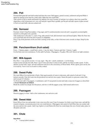 Provided by:
www.FoolzParadize.Org




              294. Poli
              Poornam:Boil gram-dal until half-cooked and drain the water.Add jaggery, grated coconut, cardomom and grind.Make it
              tghick by heating in low heat for a little while. Make this into round balls.
              Add a pinch of salt to maida and knead it by adding a few tsp of sesame oil and pat it on a plastic sheet into round flat
              shape.place a ball of poornam on it, mix well and pat it again.Heat a griddle, put the poli and add a spoon of ghee around
              it.Turn over until both s ides are cooked well.



              295. Somaasi
              Poornam: Grind 1/4 kg Pottu kadalai, 1/4 kg sugar, and 5-6 cardomoms(skin removed) and 1 cup grated coconut(slightly
              roasted in a little ghee) into a powder.
              Take maida:rawa in the ratio 1:1, each 1/4 kg, add a pinch of salt, add minimum water and knead tightly. Make this flour into
              even sized balls and roll in the form of pooris or chappathis.
              Place 2 tsp of the poornam on this ans fold it sealing on the sides, so that it becomes semi -circular in shape. Deep fry this
              in oil.



              296. Panchamritham (fruit salad)
              Fruits - 1 banana, grapes - a small buch, raisins - 1 tsp, dry dates - 2 pieces, jack fruit - 2 pieces, 1 apple
              Cut the fruits into even sized pieces. To this add 25 g honey, 150g jaggery, 25 g ghee. Mix well. Store in air tight container.



              297. Milk Appam
              Rice flour - 1 cup, grated coconut - 1/2 cup, sugar - 50g, salt - 1 pinch, cardomom - 3, oil for frying
              Grind coconut and take the milk. Heat 1 cup of water and when it comes to boil, add the rice flour to make a paste. To this ,
              add the coconut milk, sugar, salt and cardomom and mix to the consistency of Dosai batter. With a spoon, pour one by one
              in oil and fry. Turn it over in oil until it is fully cooked.



              298. Sweet Puttu
              Dry roast 400g of rice and powder it finely. Heat equal quantity of water to lukewarm, add a pinch of salt and 1/4 tsp
              turmeric powder. Pour this water into the powdered rice and mix into a paste. Steam this paste in a pressure cooker fully
              until you get 4-5 whistles.
              To 50 ml water add 1/2 kg jaggery , 6 cardomoms, and 1/4 cup grated coconut and make syrup out of jaggery as described
              in Error! Bookmark not defined.
              Break the cooked rice dough into fine pieces, and mix it with the jaggery syrup. Add roasted cashewnuts.



              299. Paanagam
              Dissolve jaggery in water. Add a a few cardomoms, mix and serve cold.



              300. Sweet Adai
              Roast 200 g of raw rice and powder it into a nice rava.Dry roast 2 tsp of cowgram. In a thick vessel, heat water, and add the
              roasted cowgram, coconut pieces(cut into very small pieces), 100g jaggery and a pinch of salt.When they are cooked, add
              the rawa and stir into a paste. Add 2 tsp of ghee to it and flatten this flour ino round shape (the size of urud vadai), place in
              idli plates and cook.



              301. Chole
              Ingredient
                  • 1 teacup kabuli channas
                                                                                                              152
 
