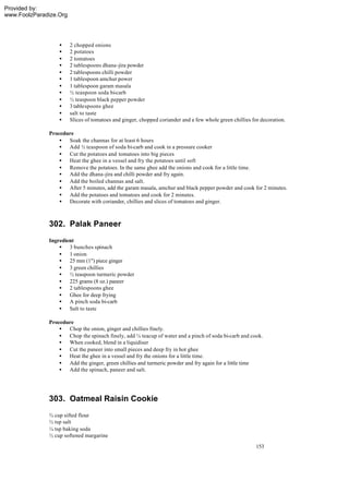 Provided by:
www.FoolzParadize.Org




                  •     2 chopped onions
                  •     2 potatoes
                  •     2 tomatoes
                  •     2 tablespoons dhana -jira powder
                  •     2 tablespoons chilli powder
                  •     1 tablespoon amchur power
                  •     1 tablespoon garam masala
                  •     ½ teaspoon soda bi-carb
                  •     ½ teaspoon black pepper powder
                  •     3 tablespoons ghee
                  •     salt to taste
                  •     Slices of tomatoes and ginger, chopped coriander and a few whole green chillies for decoration.

              Procedure
                  • Soak the channas for at least 6 hours
                  • Add ½ teaspoon of soda bi-carb and cook in a pressure cooker
                  • Cut the potatoes and tomatoes into big pieces
                  • Heat the ghee in a vessel and fry the potatoes until soft
                  • Remove the potatoes. In the same ghee add the onions and cook for a little time.
                  • Add the dhana -jira and chilli powder and fry again.
                  • Add the boiled channas and salt.
                  • After 5 minutes, add the garam masala, amchur and black pepper powder and cook for 2 minutes.
                  • Add the potatoes and tomatoes and cook for 2 minutes.
                  • Decorate with coriander, chillies and slices of tomatoes and ginger.



              302. Palak Paneer
              Ingredient
                  • 3 bunches spinach
                  • 1 onion
                  • 25 mm (1") piece ginger
                  • 3 green chillies
                  • ½ teaspoon turmeric powder
                  • 225 grams (8 oz.) paneer
                  • 2 tablespoons ghee
                  • Ghee for deep frying
                  • A pinch soda bi-carb
                  • Salt to taste

              Procedure
                  • Chop the onion, ginger and chillies finely.
                  • Chop the spinach finely, add ¼ teacup of water and a pinch of soda bi-carb and cook.
                  • When cooked, blend in a liquidiser
                  • Cut the paneer into small pieces and deep fry in hot ghee
                  • Heat the ghee in a vessel and fry the onions for a little time.
                  • Add the ginger, green chillies and turmeric powder and fry again for a little time
                  • Add the spinach, paneer and salt.




              303. Oatmeal Raisin Cookie
              ¾ cup sifted flour
              ½ tsp salt
              ¼ tsp baking soda
              ½ cup softened margarine
                                                                                                          153
 