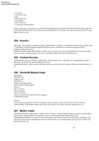 Provided by:
www.FoolzParadize.Org




              ½ cup sugar
              ½ cup brown sugar
              2 eggs
              2 tsp vanilla extract
              ¼ cup walnuts
              1 tbsp orange rind
              1 ½ cup quick cooking oatmeal

              Grease cookie sheet, sift together dry ingredients. Beat together butter and sugars until light and fluffy. Beat in eggs and
              vanilla until well blended. Stir in flour mixture until well moistened. Stir in oatmeal, nuts and rind. Drop by tsp fuls 2” apart.
              Bake at 350 F for 8 min.




              304. Kunuku
              Ingredients: Thuvar Dhall 1/2 cupChanna Dhall 1 cupUrad Dhall 1/4 cupRice 1/2 cupDried Red Chilles 5Green Chilles 3Salt
              1 t.spoonHing a small pinchGinger chopped finelyCurry Leaves a fewCilantro a small bunch washed and finely
              choppedCooking oil for frying
              Method: Soak thuvar dhall, channa dhall, urad dhall, and rice in water for one hour. Wet grind the above mix with chilles,
              and salt coarsely. Add hing, ginger, curry leaves, and cilantro. Make small balls and deep fry in oil.

              305. Cashew Kunuku
              Ingredients:Rava (Cream of Wheat) 1 cupRice flour 1 cupAll purpose flour 1 cupCashew 10-15 choppedGreen chilles 5-
              6Coconut 1 spoon Salt 3/4 t.spoonCooking Oil for frying
              MethodGrind cashew, chilles, coconut, salt finely with water, and mix this with the flours. Make small balls and deep fry in
              oil.



              306. Vermicilli Masala Vadai
              Ingredients:
              Vermicilli 1 cup
              Yougurt 1 cup
              Red chillies 8
              Ginger a small piece grated
              Garlic 2-4 flakes finely chopped
              Cloves 4
              Salt 1/2 t.spoon
              Onions chopped
              Curry leaves a few
              Cilantro a small bunch washed and finely chopped
              Cooking Oil for frying

              Method
              Soak vermicilli in yougut for one hour. Grind ginger, garlic, red chillies, cloves, and salt finely. Mix this with the
              soakedvermicilli. Add chopped onions, curry leaves, and cilantro to this. Make small balls and deep fry in oil.



              307. Medhu Vadai
              IngredientsUrad dhall 1 cupRice flour 1 cupRava (cream of wheat) 1 cupGreen chilles 6Ginger a small piece gratedPepper 1
              t.spoon Hing a small pinchSalt 3/4 t.spoonCurry leaves a fewChopped OnionsCooking Oil for frying
              MethodSoak urad dhall for 15 minutes in water. Grind ginger, green chilles, hing, and urad dhall finely. Add pepper, salt
              and grind it along with the urad dhall paste. Mix this with rice flour, rava, chopped onions, and curry leaves. Make small
              balls and deep fry in oil.


                                                                                                               154
 