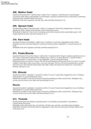 Provided by:
www.FoolzParadize.Org




              308. Madhur Vadai
              IngredientsAll purpose flour 1 cupWheat flour 1 cupRice Flour 1 cupBesan 1 cupChilli powder 2 spoonChopped
              onionsGreen chilles 2Hing a small pinchSalt 3/4 t.spoonGinger a small piece gratedCurry leaves a fewCilantro a small bunch
              washed and finely choppedCooking Oil for frying
              MethodMix all the above ingredients with little water, make small balls and deep fry in oil.



              309. Spinach Vadai
              IngredientsMoong dhall 2 cupsChanna dhall 1 cupRice 1/2 cupSpinach 1 bunch finely choppedGinger a small piece
              gratedGreen Chilles 3-4Hing a small pinchSalt 1 t.spoonCooking Oil for frying
              MethodSoak the dhalls for 1 hour in water. Grind ginger, green chilles, hing, salt and the soaked dhall coarsely. Add
              chopped spinach and makes small balls and deep fry in oil.



              310. Kara Vadai
              IngredientsAll purpose flour (Maida) 1 cupRice flour 1/4 cupOnions 2 small finely choppedGreen chilles 4 finely
              choppedCurry leaves a few Mint (Optional) a small bunch washed and finely choppedSalt 1/2 t.spoonCooking oil for
              frying
              MethodMix all the above ingredients and make small balls and deep fryin oil.



              311. Potato Bhonda
              IngredientsPotatoes 6 Channa flour (besan) 1 cupRice flour 1/4 cupGreen chilles 6Ginger a small piece gratedCurry leaves a
              few Cilantro a small bunch washed and finely choppedLemon 1Turmeric 1/4 t.spoon Mustard 1/2 t.spoonUrad dhall 1
              t.spoonChanna dhall 1/2 t.spoonCashew 1/2 cup choppedSalt 1 t.spoonCooking Oil for frying
              Method Boil potatoes with turmeric, and salt. Peel skin and mash thepotatoes and keep them aside. Fry in little oil, mustard,
              uraddhall, channa dhall, cashew, green chilles, curry leaves and ginger. Mix this well with the mashed potatoes, and add
              fresh lemon juice. Roll small balls and keep them aside. Make a batter with channa flour and little salt. Coat the balls in
              thisbatter, and deep fry in oil.



              312. Bhonda
              IngredientsUrad dhall 2 cupsPepper 1 t.spoonGreen chillies 2 Coconut 2 t.spoon finely choppedCurry leaves a fewHing a
              small pinchSalt 3/4 t.spoonCooking Oil for frying
              MethodSoak urad dhall in water for half an hour. Wet grind urad dhall,green chilles, and salt finely. Add pepper, hing ,
              coconut, and curry leaves to this. Make small balls and deep fry in oil.


              Bhonda
              IngredientsUrad dhall 2 cupsPepper 1 t.spoonGreen chillies 2 Coconut 2 t.spoon finely choppedCurry leaves a fewHing a
              small pinchSalt 3/4 t.spoonCooking Oil for frying
              MethodSoak urad dhall in water for half an hour. Wet grind urad dhall,green chilles, and salt finely. Add pepper, hing ,
              coconut, and curry leaves to this. Make small balls and deep fry in oil.



              313. Thukada
              IngredientsAll purpose flour (Maida) 2 cupsChilli powder 1/2 t.spoonHing a small pinchSalt 1 t.spoonButter 2
              t.spoonCooking oil for frying
              MethodMix maida, chilli powder, hing, salt, and butter with little water, and make a nice dough similar to Chappati
              dough.Make small balls, and roll them similar to chappati/puri's andcut them into small squares/dimonds. Deep fry these
              small squares in oil.




                                                                                                           155
 