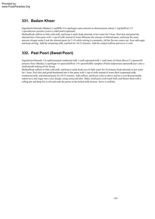 Provided by:
www.FoolzParadize.Org




              331. Badam Kheer
              IngredientsAlmonds (Badam) 1 cupMilk 4-6 cupsSugar same amount as almond paste (about 1 cup)Saffron 1/2
              t.spoonKesari powder (color) a sm pinch (optional)
                                                 all
              MethodSoak saffron in little cold milk, and keep it aside.Soak almonds in hot water for 1 hour. Peel skin and grind the
              almond into a fine paste with 1 cup of milk instead of water.Measure the amount of almond paste, and keep the same
              amount ofsugar aside.Cook the almond paste for 5-10 while stirring it constantly, till the flavour comes out. Now add sugar
              and keep stirring. Add the remaining milk, and boil for 10-15 minutes. Add the soaked saffron and serve it cold.



              332. Paal Poori (Sweet Poori)
              IngredientsAlmonds 1/4 cupSweetened condensed milk 1 canEvaporated milk 1 canCream of wheat (Rava) 2 t.spoonsAll
              purpose flour (Maida) 2 cupsSugar 4 t.spoonsSaffron 1/4 t.spoonEdible camphor (Pacha kalpooram) optionalKesar color a
              small pinchCooking oil for frying
              MethodSoak saffron in little cold milk, and keep it aside.Soak rava in little water for 10 minutes.Soak almonds in hot water
              for 1 hour. Peel skin and grind thealmond into a fine paste with 1 cup of milk instead of water.Boil evaporated milk,
              condensed milk, and almond paste for 10-15 minutes. Add saffron, and kesar color to above and let it cool.Knead maida,
              soked rava, and sugar into a nice dough, using somecold after. Make small puris (roll small balls and flatten them with a
              rolling pin and deep fry in oil) and soak the puries in the boiled milk mixture. Serve it cold/hot.




                                                                                                           159
 