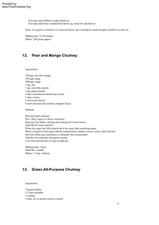 Provided by:
www.FoolzParadize.Org




                    You may omit chillies to make bland sev.
                    You may add finely crushed dried herbs (eg. mint) for add flavour.

                 Note: A sevpress is similar to a vermicelli press, but it should be small enough to handle over hot oil.

                 Making time: 15-20 minutes
                 Makes: 250 grams approx.




              12.       Pear and Mango Chutney


                 Ingredients:

                250 gms. raw firm mango
                250 gms. pears.
                500 gms. sugar
                2 tsp. salt
                1 tsp. red chilli powder
                1 tsp. garam masala
                1 tbsp. marshmelon (kharbooja) seeds.
                1 tbsp. raisins.
                2 cloves powdered
                8 each almonds and cashews chopped finely.

                 Method:

                 Peel and mash and pear.
                 Put 1 tbsp. sugar in a heavy saucepan.
                 Heat on a low flame, stirring and cooking till it turns brown.
                 Add 500 ml. water and boil.
                 When the sugar has fully dissolved in the water add remaining sugar.
                 When it begins to boil again add the mashed fruit, cashew, raisins, seeds, chilli and salt.
                 Boil till a thick jam consistency is obtained. Stir occasionally.
                 Add the clove powder and garam masala.
                 Cool a bit and transfer to clean airtight jar.

                 Making time: 1 hour
                 Shelf life: 1 month
                 Makes 1.5 kgs. chutney.




              13.       Green All-Purpose Chutney


                 Ingredients:

                15 green chillies
                1/2 cup coriander
                1/2 lemon
                1 tbsp. sev or potato wafers crushed
                                                                                                               17
 
