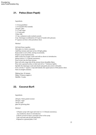 Provided by:
www.FoolzParadize.Org




              21.       Patisa (Soan Papdi)


                 Ingredients

                1 1/4 cup gramflour
                1 1/4 cup plain flour (maida)
                250 gms. ghee
                2 1/2 cups sugar
                1 1/2 cup water
                2 tbsp. milk
                1/2 tsp. cardamom seeds crushed coarsely
                2 tsp. charmagaz (combination of 4 types of seeds) refer glossary
                4" squares cut from a thin polythene sheet

                 Method

                Sift both flours together.
                Heat ghee in a heavy saucepan.
                Add flour mixture and roast on low till light golden.
                Keep aside to cool a little, stirring occasionally.
                Prepare syrup simultaneously.
                Make syrup out of sugar, water and milk as shown in introduction.
                Bring syrup to 2 1/2 thread consistency.
                Pour at once into the flour mixture.
                Beat well with a large fork till the mixture forms threadlike flakes.
                Pour onto a greased surface or thali and roll to 1" thickness lightly.
                Sprinkle the charmagaz seeds and elaichi and gently press down with palm.
                Cool, cut into 1" squares, wrap individually into square pieces of thin plastic sheet.
                Store in airtight container.

                 Making time: 45 minutes
                 Makes: 20 pieces (approx.)
                 Shelflife: 2 weeks




              22.       Coconut Burfi


                 Ingredients

                 250 gms. finely grated coconut
                 250 gms. sugar
                 150 ml. water
                 ghee for greasing plate

                 Method

                  1.Prepare syrup with sugar and water to 2 1/2 thread consistency.
                   Use method as shown in introduction.
                  2.Warm coconut in heavy saucepan, pour in the syrup.
                  3.Stir well and cook till soft lump forms.
                  4.Spread in a greased plate. Cool.
                                                                                                         22
 