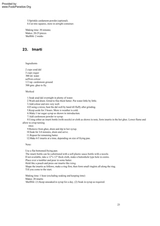 Provided by:
www.FoolzParadize.Org




                  5.Sprinkle cardamom powder (optional).
                  6.Cut into squares, store in airtight container.

                Making time: 30 minutes
                Makes: 20-25 pieces
                Shelflife: 2 weeks




              23.        Imarti


                 Ingredients

                2 cups urad dal
                3 cups sugar
                300 ml. water
                saffron colour
                1/2 tsp. cardomom ground
                500 gms. ghee to fry

                 Method

                  1.Soak urad dal overnight in plenty of water.
                  2.Wash and drain. Grind to fine thick batter. Put water little by little.
                  3.Add colour and mix very well.
                  4.If using a mixie, beat the dal well by hand till fluffy after grinding.
                  5.Keep aside for 3 hours. More is weather is cold.
                  6.Make 1 tar sugar syrup as shown in introduction.
                  7.Add cardomom powder to syrup.
                  8.Using either an imarti bottle (with nozzle) or cloth as shown in note, form imartis in the hot ghee. Lower flame and
              allow to crisp turning
                   once.
                  9.Remove from ghee, drain and dip in hot syrup.
                  10.Soak for 3-4 minutes, drain and serve.
                  11.Repeat for remaining batter.
                  12.Make 4-5 imartis at a time, depending on size of frying pan.

                 Note:

                Use a flat bottomed frying pan.
                The imarti bottle can be substituted with a soft plastic sauce bottle with a nozzle.
                If not available, take a 12"x 12" thick cloth, make a buttonhole type hole in centre.
                Place over a tumbler and pour in some batter.
                Hold like a pouch and press out imartis like icing.
                Shape the imartis as follows, make a ring first, then form small ringlets all along the ring.
                Till you come to the start.

                Making time: 1 hour (excluding soaking and keeping time)
                Makes: 20 imartis
                Shelflife: (1) Keep unsoaked in syrup for a day. (2) Soak in syrup as required.




                                                                                                                23
 