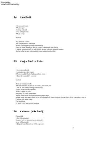 Provided by:
www.FoolzParadize.Org




              24.       Kaju Barfi


                 150 gm cashewnuts
                 400 gm sugar
                 elaichi powdered
                 silver foil (optional)
                 500 gm khoya

                 Method

                Dry grind the cashew
                Mix khoya (grated) and sugar
                Heat in a heavy pan, stirring continuously.
                Once the sugar dissolves, add the cashew (powdered) and elaichi
                Cooking, constantly stir till soft lump is formed and does not stick to sides
                Roll on a flat surface to desired thickness and apply silver foil.




              25.       Khajur Burfi or Rolls


                1 tin condensed milk
                1 kg khajur deseeded (dates)
                250 gm mixed dryfruits (badam, cashew, pista)
                1/2 cup dessicated dry coconut

                 Method

                Break up khajur coarsely
                Add milkmaid and dryfruit all in a heavy, non-stick pan.
                Cook on slow flame, stirring continuously.
                Do not allow to stick to bottom.
                It takes a while to cook
                Stir gently till a soft lump forms.
                Spread some of the coconut on a butter paper sheet.
                Grease hands and take a chunk of the mixture and roll into a thick roll, on the sheet, all the coconut to cover it.
                Chill the rolls in the fridge
                Cut into slices
                Or set in a tray and cut into squares.




              26.       Kalakand (Milk Burfi)
                 2 litres milk
                 1/2 to 3/4 cup sugar
                 chopped nuts to decorate (pista, almonds)
                 silver foil (optional)
                 1/2 tsp citric acid dissolved in 1/2 cup water.

                                                                                                            24
 