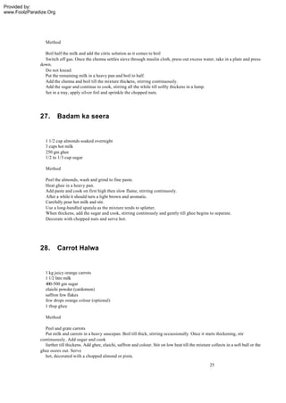 Provided by:
www.FoolzParadize.Org




                 Method

                Boil half the milk and add the citric solution as it comes to boil
                Switch off gas. Once the chenna settles sieve through muslin cloth, press out excess water, take in a plate and press
              down.
                Do not knead.
                Put the remaining milk in a heavy pan and boil to half.
                Add the chenna and boil till the mixture thickens, stirring continuously.
                Add the sugar and continue to cook, stirring all the while till softly thickens in a lump.
                Set in a tray, apply silver foil and sprinkle the chopped nuts.




              27.       Badam ka seera


                 1 1/2 cup almonds soaked overnight
                 3 cups hot milk
                 250 gm ghee
                 1/2 to 1/3 cup sugar

                 Method

                 Peel the almonds, wash and grind to fine paste.
                 Heat ghee in a heavy pan.
                 Add paste and cook on first high then slow flame, stirring continuosly.
                 After a while it should turn a light brown and aromatic.
                 Carefully pour hot milk and stir.
                 Use a long-handled spatula as the mixture tends to splatter.
                 When thickens, add the sugar and cook, stirring continously and gently till ghee begins to separate.
                 Decorate with chopped nuts and serve hot.




              28.       Carrot Halwa


                1 kg juicy orange carrots
                1 1/2 litre milk
                400-500 gm sugar
                elaichi powder (cardomon)
                saffron few flakes
                few drops orange colour (optional)
                1 tbsp ghee

                 Method

                Peel and grate carrots
                Put milk and carrots in a heavy saucepan. Boil till thick, stirring occassionally. Once it starts thickening, stir
              continuously. Add sugar and cook
                further till thickens. Add ghee, elaichi, saffron and colour. Stir on low heat till the mixture collects in a soft ball or the
              ghee oozes out. Serve
                hot, decorated with a chopped almond or pista.
                                                                                                                25
 