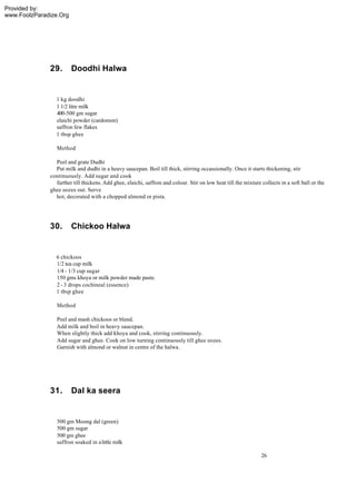 Provided by:
www.FoolzParadize.Org




              29.       Doodhi Halwa


                1 kg doodhi
                1 1/2 litre milk
                400-500 gm sugar
                elaichi powder (cardomon)
                saffron few flakes
                1 tbsp ghee

                 Method

                Peel and grate Dudhi
                Put milk and dudhi in a heavy saucepan. Boil till thick, stirring occassionally. Once it starts thickening, stir
              continuously. Add sugar and cook
                further till thickens. Add ghee, elaichi, saffron and colour. Stir on low heat till the mixture collects in a soft ball or the
              ghee oozes out. Serve
                hot, decorated with a chopped almond or pista.




              30.       Chickoo Halwa


                6 chickoos
                1/2 tea cup milk
                1/4 - 1/3 cup sugar
                150 gms khoya or milk powder made paste.
                2 - 3 drops cochineal (essence)
                1 tbsp ghee

                 Method

                 Peel and mash chickoos or blend.
                 Add milk and boil in heavy saucepan.
                 When slightly thick add khoya and cook, stirring continuously.
                 Add sugar and ghee. Cook on low turning continuously till ghee oozes.
                 Garnish with almond or walnut in centre of the halwa.




              31.       Dal ka seera


                 500 gm Moong dal (green)
                 500 gm sugar
                 500 gm ghee
                 saffron soaked in a little milk

                                                                                                                26
 