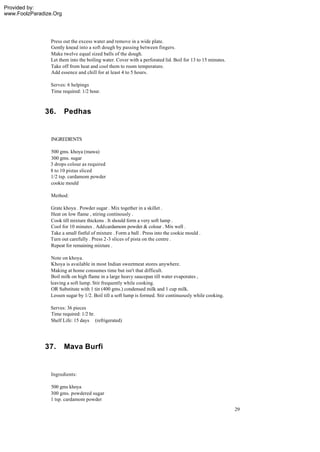 Provided by:
www.FoolzParadize.Org




                 Press out the excess water and remove in a wide plate.
                 Gently knead into a soft dough by passing between fingers.
                 Make twelve equal sized balls of the dough.
                 Let them into the boiling water. Cover with a perforated lid. Boil for 13 to 15 minutes.
                 Take off from heat and cool them to room temperature.
                 Add essence and chill for at least 4 to 5 hours.

                Serves: 6 helpings
                Time required: 1/2 hour.



              36.       Pedhas


                 INGREDIENTS

                500 gms. khoya (mawa)
                300 gms. sugar
                3 drops colour as required
                8 to 10 pistas sliced
                1/2 tsp. cardamom powder
                cookie mould

                 Method:

                Grate khoya . Powder sugar . Mix together in a skillet .
                Heat on low flame , stiring continously .
                Cook till mixture thickens . It should form a very soft lump .
                Cool for 10 minutes . Add cardamom powder & colour . Mix well .
                Take a small fistful of mixture . Form a ball . Press into the cookie mould .
                Turn out carefully . Press 2-3 slices of pista on the centre .
                Repeat for remaining mixture .

                Note on khoya.
                Khoya is available in most Indian sweetmeat stores anywhere.
                Making at home consumes time but isn't that difficult.
                Boil milk on high flame in a large heavy saucepan till water evaporates ,
                leaving a soft lump. Stir frequently while cooking.
                OR Substitute with 1 tin (400 gms.) condensed milk and 1 cup milk.
                Lessen sugar by 1/2. Boil till a soft lump is formed. Stir continuously while cooking.

                Serves: 36 pieces
                Time required: 1/2 hr.
                Shelf Life: 15 days (refrigerated)




              37.       Mava Burfi


                 Ingredients:

                 500 gms khoya
                 300 gms. powdered sugar
                 1 tsp. cardamom powder
                                                                                                            29
 