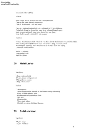 Provided by:
www.FoolzParadize.Org




                2 sheets silver foil (edible)

                 Method:

                 Mash khoya . Mix in tne sugar. Put into a heavy saucepan.
                 Cook on slow flame, stirring continuously.
                 Cook till the mixture is a very soft lump.*

                 Place on a working board and roll with a rolling pin to 1/2 inch thickness.
                 Cool a little. Spread on the working board silver foil carefully and evenly.
                 Make incisions with knife to cut in the desired size and shape.
                 Note: Burfi is usually cut into 1 1/2 inch squares.

                 Variation:

                 To make chocolate mava burfi: Follow till * as above. Divide the mixture in two parts 1/3 and 2/3
                 In the smaller part mix 1 tablespoon cocoa powder and 1/2 tsp. chocolate colour.
                 Roll both parts separately. Place the chocolate on the mava layer. Roll lightly.
                 Continue as for mavaburfee.

                Serves: 25 helpings
                Time required:1/2 hr.
                Shelf life: 10 days




              38.       Malai Ladoo


                 Ingredients

                1/2 cup condensed milk
                250 gms. paneer (cottage cheese)
                2-3 drops kewra essence
                1/4 tsp. yellow colour

                 Method

                  1.Mash paneer.
                  2.Add condensed milk and cook on slow flame, stirring continously.
                  3.Cook till thick and sides leave.
                  4.Add essence and remove from flame.
                  5.Mix well.
                  6.Pour on plate.
                  7.Cool. Make ladoos.
                  8.Sprinkle powdered elaichi and decorate.




              39.       Gulab Jamoon

                 Ingredients

                 500 gms. khoya
                 125 gms. plain flour
                                                                                                          30
 
