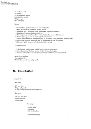 Provided by:
www.FoolzParadize.Org




                1/4 tsp. baking soda
                1/4 cup milk
                1/4 tsp. cardomom powder
                1 pinch saffron strands
                250 gms. sugar
                ghee to deep fry

                 Method

                  1.Crumble the khoya. Sieve in the flour and soda together.
                  2.Mix in the cardomom powder and crushed saffron.
                  3.Mix well to form a soft dough. Use as much milk as required for kneading.
                  4.Make balls of even size. Makes about 25-30.
                  5.Heat the ghee very well. Take off fire and cool a little. Let in some of the jamoons.
                  6.When they rise up put back on fire and fry till medium brown.
                  7.Remove from ghee and put in the syrup. Soak for 10 minutes. Drain and transfer to a glass bowl.
                  8.Repeat for all the balls. When done pour the remaining syrup over the jamoons.
                  9.Microwave lightly or warn over boiling water before serving.

                 To make the syrup:

                  1.Take the sugar in a heavy pan and add water to just cover the sugar.
                  2.Boil and add a tbsp. of milk to separate the dirt. Strain and boil again.
                  3.The syrup is done when , while dropping from a spoon it falls in a thin single thread.

                Serves: 25-30 helpings
                Time required: 1 hr.
                Shelf life :2-3 days, (1 week refrigerated)




              40.       Sweet Kachori


                 Ingredients:

                  For filling:

                  200 gms. khoya
                  50 gms milk powder
                  1/2 tsp.nutmeg-cardomom-cinnamon powder

                  For cover:

                  250 gms. plain flour
                  1 tbsp. cornflour
                  30 gms. ghee

                                         For syrup:

                                         250 gms. sugar
                                         1 cup water
                                         1 big pinch saffron

                                         Ghee for deep frying
                                                                                                             31
 