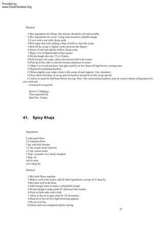 Provided by:
www.FoolzParadize.Org




                 Method

                  1.Mix ingredients for filling. The mixture should be soft and crumbly.
                  2.Mix ingredients for cover. Using water knead to a pliable dough.
                   3.Cover with a wet cloth. Keep aside
                  4.Boil sugar and water adding a tbsp. of milk to clear the syrup.
                  5.Boil till the syrup is slightly sticky between the fingers.
                  6.Strain. Crush and add the saffron. Keep aside.
                  7.Make 15 to 16 flattish balls of the mixture.
                  8.Divide dough also into 15 to 16 parts.
                  9.Roll one part into a puri, place one mixture ball in the centre.
                  10.Pull up all the sides to seal the mixture and press in centre.
                  11.Make 5 to 6 such kachoris, heat ghee and fry on low flame till light brown, turning once.
                  12.Repeat for remaining kachoris.
                  13.When slightly cool, make a hole in the centre of each (approx. 2cm. diameter).
                  14.Pour about half tbsp. of syrup and roll kachori around to let the syrup spread.
                  15.Allow to stand for half hour before serving. Note: The unsweetened kachoris may be stored without refrigeration for
              one week and
                    sweetened as required .

                    Serves:15 helpings .
                    Time required:2 hr.
                    Shelf life: 10 days .




              41.       Spicy Khaja


                 Ingredients

                2 cups gram flour
                1/2 cup plain flour
                2 tsp. red chilli powder
                1/2 tsp. omam seeds (ajwain)
                1/2 tsp. cumin seeds
                1 tbsp. coriander very finely chopped
                1 tbsp. oil
                salt to taste
                oil to deep fry

                 Method

                  1.Mix both flours together.
                  2.Make a well in the centre, add all other ingredients, except oil to deep fry.
                  3.Mix them well in the flour.
                  4.Add enough water to make a soft pliable dough.
                  5.Divide dough to make small (4" diameter) thin rounds.
                  6.Prick on both sides with a fork.
                  7.Allow to dry on a clean cloth for 25-30 minutes.
                  8.Deep fry in hot oil till a light browning appears.
                  9.Do not over fry.
                  10.Drain and cool completely before storing.
                                                                                                        32
 