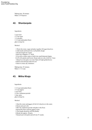 Provided by:
www.FoolzParadize.Org




                 Making time: 30 minutes
                 Makes: 25-30 pieces




              42.       Shankarpala


                 Ingredients

                 1 cup water
                 1/3 cup sugar
                 1/3 cup ghee
                 1 1/2 cup maida (plain flour)
                 ghee to deep fry

                 Method

                  1.Warm the water, sugar and ghee together till sugar dissolves.
                  2.Add maida and knead into a soft pliable dough.
                  3.Divide dough into 4 parts.
                  4.Roll into chappatis 1/3" thick.
                  5.Cut with a cookie cutter or knife into small diamond shapes.
                  6.Lift with spatula and loosen. Keep aside on a dry cloth for 1 hour.
                  7.Deep fry in hot ghee over slow flame till light golden brown.
                  8.Drain well and keep aside till cool.
                  9.Store in clean, dry containers.

                 Making time: 45 minutes.
                 Makes: 2 1/2 cups.




              43.       Mitha Khaja


                 Ingredients

                1 1/2 cup maida (plain flour)
                1/2 cup jaggery
                1 cup water
                1/4 tsp. cardamom powder
                1 tbsp. ghee
                ghee to deep fry

                 Method

                  1.Heat the water and jaggery till all of it dissolves in the water.
                  2.Strain and cool a bit.
                  3.Mix the cardamom powder and ghee in the flour.
                  4.Knead the flour with the jaggery water.
                  5.The dough should be stiff but pliable.
                  6.Break into approx. 20 parts.
                  7.Knead each with palm and roll into 4" rounds.
                                                                                          33
 