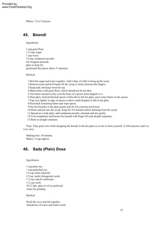 Provided by:
www.FoolzParadize.Org




                Makes: 13 to 15 pieces.




              45.       Boondi
                 Ingredients

                1 cup gram flour
                1/2 cups sugar
                1 cup water
                1/4 tsp. cardamom powder
                6-8 chopped almonds
                ghee to deep fry
                perforated flat spoon about 5" diameter

                 Method

                  1.Boil the sugar and water together. Add a tbsp. of milk to bring up the scum.
                   2.Remove scum and boil liquid till the syrup is sticky between the fingers.
                  3.Keep aide, but keep warm for use.
                  4.Make batter with gram flour, which should not be too thin.
                  5.The batter should evenly coat the back of a spoon when dipped i n it.
                  6.Heat ghee, hold perforated spoon a little above the hot ghee, pour some batter on the spoon.
                  7.Tap very lightly at edge of spoon to allow small droplets to fall in the ghee.
                  8.Pour back remaining batter and wipe spoon.
                  9.Stir the boondis in the ghee gently and fry till crisp but not brown.
                  10.Drain and put into the syrup. Keep for 3-4 minutes before draining from the syrup.
                  11.Spread on a wide plate, add cardamom powder, almonds and mix gently.
                  12.Cool completely and loosen the boondi with finger till each droplet separates.
                  13.Store in airtight container.

                Note: Take great care while dropping the boondi in the hot ghee so as not to burn yourself. A little practice and it is
              very easy.

                 Making time: 30 minutes.
                 Makes: 3 cups approx.



              46.       Sada (Plain) Dosa

                 Ingredients:

                1 cup plain rice
                1 cup parboiled rice
                1/4 cup white udad dal
                1/2 tsp. methi (fenugreek) seeds
                1 /2 tsp soda bi carbonate
                1/2 cup curds
                10-12 tsps. ghee or oil as preferred
                water for grinding

                 Method

                 Wash the rices and dal together.
                 Add plenty of water and methi seeds.
                                                                                                           35
 